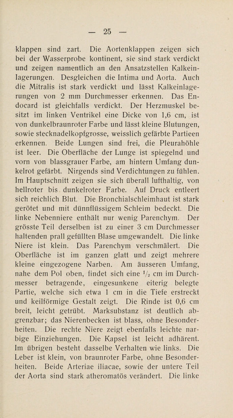 klappen sind zart. Die Aortenklappen zeigen sich bei der Wasserprobe kontinent, sie sind stark verdickt und zeigen namentlich an den Ansatzstellen Kalkein¬ lagerungen. Desgleichen die Intima und Aorta. Auch die Mitralis ist stark verdickt und lässt Kalkeinlage¬ rungen von 2 mm Durchmesser erkennen. Das En- docard ist gleichfalls verdickt. Der Herzmuskel be¬ sitzt im linken Ventrikel eine Dicke von 1,6 cm, ist von dunkelbraunroter Farbe und lässt kleine Blutungen, sowie stecknadelkopfgrosse, weisslich gefärbte Partieen erkennen. Beide Lungen sind frei, die Pleurahöhle ist leer. Die Oberfläche der Lunge ist spiegelnd und vorn von blassgrauer Farbe, am hintern Umfang dun¬ kelrot gefärbt. Nirgends sind Verdichtungen zu fühlen. Im Hauptschnitt zeigen sie sich überall lufthaltig, von hellroter bis dunkelroter Farbe. Auf Druck entleert sich reichlich Blut. Die Bronchialschleimhaut ist stark gerötet und mit dünnflüssigem Schleim bedeckt. Die linke Nebenniere enthält nur wenig Parenchym. Der grösste Teil derselben ist zu einer 3 cm Durchmesser haltenden prall gefüllten Blase umgewandelt. Die linke Niere ist klein. Das Parenchym verschmälert. Die Oberfläche ist im ganzen glatt und zeigt mehrere kleine eingezogene Narben. Am äusseren Umfang, nahe dem Pol oben, findet sich eine Va cm im Durch¬ messer betragende, eingesunkene eiterig belegte Partie, welche sich etwa 1 cm in die Tiefe erstreckt und keilförmige Gestalt zeigt. Die Rinde ist 0,6 cm breit, leicht getrübt. Marksubstanz ist deutlich ab- grenzbar; das Nierenbecken ist blass, ohne Besonder¬ heiten. Die rechte Niere zeigt ebenfalls leichte nar¬ bige Einziehungen. Die Kapsel ist leicht adhärent. Im übrigen besteht dasselbe Verhalten wie links. Die Leber ist klein, von braunroter Farbe, ohne Besonder¬ heiten. Beide Arteriae iliacae, sowie der untere Teil der Aorta sind stark atheromatös verändert. Die linke