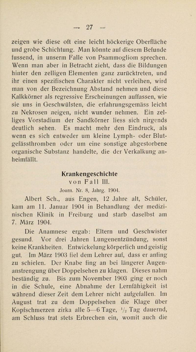 zeigen wie diese oft eine leicht höckerige Oberfläche und grobe Schichtung. Man könnte auf diesem Befunde fussend, in unserm Falle von Psammogliom sprechen. Wenn man aber in Betracht zieht, dass die Bildungen hinter den zelligen Elementen ganz zurücktreten, und ihr einen spezifischen Charakter nicht verleihen, wird man von der Bezeichnung Abstand nehmen und diese Kalkkörner als regressive Erscheinungen auffassen, wie sie uns in Geschwülsten, die erfahrungsgemäss leicht zu Nekrosen neigen, nicht wunder nehmen. Ein zel- liges Vorstadium der Sandkörner liess sich nirgends deutlich sehen. Es macht mehr den Eindruck, als wenn es sich entweder um kleine Lymph- oder Blut¬ gefässthromben oder um eine sonstige abgestorbene organische Substanz handelte, die der Verkalkung an¬ heimfällt. Krankengeschichte von Fall III. Journ. Nr. 8, Jahrg. 1904. Albert Sch., aus Engen, 12 Jahre alt, Schüler, kam am 11. Januar 1904 in Behandlung der medizi¬ nischen Klinik in Freiburg und starb daselbst am 7. März 1904. Die Anamnese ergab: Eltern und Geschwister gesund. Vor drei Jahren Lungenentzündung, sonst keine Krankheiten. Entwickelung körperlich und geistig gut. Im März 1903 fiel dem Lehrer auf, dass er anfing zu schielen. Der Knabe fing an bei längerer Augen¬ anstrengung über Doppelsehen zu klagen. Dieses nahm beständig zu. Bis zum November 1903 ging er noch in die Schule, eine Abnahme der Lernfähigkeit ist während dieser Zeit dem Lehrer nicht aufgefallen. Im August trat zu dem Doppelsehen die Klage über Kopfschmerzen zirka alle 5—6 Tage, V2 Tag dauernd, am Schluss trat stets Erbrechen ein, womit auch die