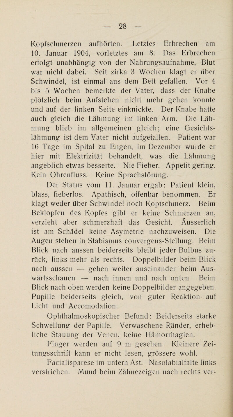 Kopfschmerzen aufhörten. Letztes Erbrechen am 10. Januar 1904, vorletztes am 8. Das Erbrechen erfolgt unabhängig von der Nahrungsaufnahme, Blut war nicht dabei. Seit zirka 3 Wochen klagt er über Schwindel, ist einmal aus dem Bett gefallen. Vor 4 bis 5 Wochen bemerkte der Vater, dass der Knabe plötzlich beim Aufstehen nicht mehr gehen konnte und auf der linken Seite einknickte. Der Knabe hatte auch gleich die Lähmung im linken Arm. Die Läh¬ mung blieb im allgemeinen gleich; eine Gesichts¬ lähmung ist dem Vater nicht aufgefallen. Patient war 16 Tage im Spital zu Engen, im Dezember wurde er hier mit Elektrizität behandelt, was die Lähmung angeblich etwas besserte. Nie Fieber. Appetit gering. Kein Ohrenfluss. Keine Sprachstörung. Der Status vom 11. Januar ergab: Patient klein, blass, fieberlos. Apathisch, offenbar benommen. Er klagt weder über Schwindel noch Kopfschmerz. Beim Beklopfen des Kopfes gibt er keine Schmerzen an, verzieht aber schmerzhaft das Gesicht. Äusserlich ist am Schädel keine Asymetrie nachzuweisen. Die Augen stehen in Stabismus convergens-Stellung. Beim Blick nach aussen beiderseits bleibt jeder Bulbus zu¬ rück, links mehr als rechts. Doppelbilder beim Blick nach aussen — gehen weiter auseinander beim Aus¬ wärtsschauen — nach innen und nach unten. Beim Blick nach oben werden keine Doppelbilder angegeben. Pupille beiderseits gleich, von guter Reaktion auf Licht und Accomodation. Ophthalmoskopischer Befund: Beiderseits starke Schwellung der Papille. Verwaschene Ränder, erheb¬ liche Stauung der Venen, keine Hämorrhagien. Finger werden auf 9 m gesehen. Kleinere Zei¬ tungsschrift kann er nicht lesen, grössere wohl. Facialisparese im untern Ast. Nasolabialfalte links verstrichen. Mund beim Zähnezeigen nach rechts ver-