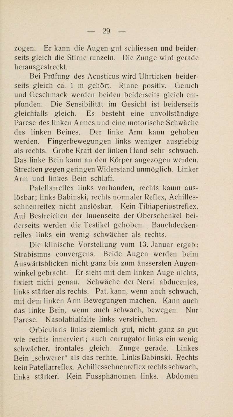 zogen. Er kann die Augen gut schliessen und beider¬ seits gleich die Stirne runzeln. Die Zunge wird gerade herausgestreckt. Bei Prüfung des Acusticus wird Uhrticken beider¬ seits gleich ca. 1 m gehört. Rinne positiv. Geruch und Geschmack werden beiden beiderseits gleich em¬ pfunden. Die Sensibilität im Gesicht ist beiderseits gleichfalls gleich. Es besteht eine unvollständige Parese des linken Armes und eine motorische Schwäche des linken Beines. Der linke Arm kann gehoben werden. Fingerbewegungen links weniger ausgiebig als rechts. Grobe Kraft der linken Hand sehr schwach. Das linke Bein kann an den Körper angezogen werden. Strecken gegen geringen Widerstand unmöglich. Linker Arm und linkes Bein schlaff. Patellarreflex links vorhanden, rechts kaum aus¬ lösbar; links Babinski, rechts normaler Reflex, Achilles¬ sehnenreflex nicht auslösbar. Kein Tibiaperiostreflex. Auf Bestreichen der Innenseite der Oberschenkel bei¬ derseits werden die Testikel gehoben. Bauchdecken¬ reflex links ein wenig schwächer als rechts. Die klinische Vorstellung vom 13. Januar ergab: Strabismus convergens. Beide Augen werden beim Auswärtsblicken nicht ganz bis zum äussersten Augen¬ winkel gebracht. Er sieht mit dem linken Auge nichts, fixiert nicht genau. Schwäche der Nervi abducentes, links stärker als rechts. Pat. kann, wenn auch schwach, mit dem linken Arm Bewegungen machen. Kann auch das linke Bein, wenn auch schwach, bewegen. Nur Parese. Nasolabialfalte links verstrichen. Orbicularis links ziemlich gut, nicht ganz so gut wie rechts innerviert; auch corrugator links ein wenig schwächer, frontales gleich. Zunge gerade. Linkes Bein „schwerer“ als das rechte. Links Babinski. Rechts kein Patellarreflex. Achillessehnenreflex rechts schwach, links stärker. Kein Fussphänomen links. Abdomen