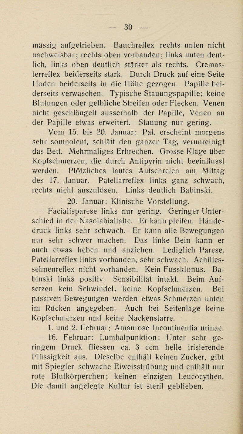 massig aufgetrieben. Bauchreflex rechts unten nicht nachweisbar; rechts oben vorhanden; links unten deut¬ lich, links oben deutlich stärker als rechts. Cremas¬ terreflex beiderseits stark. Durch Druck auf eine Seite Hoden beiderseits in die Höhe gezogen. Papille bei¬ derseits verwaschen. Typische Stauungspapille; keine Blutungen oder gelbliche Streifen oder Flecken. Venen nicht geschlängelt ausserhalb der Papille, Venen an der Papille etwas erweitert. Stauung nur gering. Vom 15. bis 20. Januar: Pat. erscheint morgens sehr somnolent, schläft den ganzen Tag, verunreinigt das Bett. Mehrmaliges Erbrechen. Grosse Klage über Kopfschmerzen, die durch Antipyrin nicht beeinflusst werden. Plötzliches lautes Aufschreien am Mittag des 17. Januar. Patellarreflex links ganz schwach, rechts nicht auszulösen. Links deutlich Babinski. 20. Januar: Klinische Vorstellung. Facialisparese links nur gering. Geringer Unter¬ schied in der Nasolabialfalte. Er kann pfeifen. Hände¬ druck links sehr schwach. Er kann alle Bewegungen nur sehr schwer machen. Das linke Bein kann er auch etwas heben und anziehen. Lediglich Parese. Patellarreflex links vorhanden, sehr schwach. Achilles¬ sehnenreflex nicht vorhanden. Kein Fussklonus. Ba¬ binski links positiv. Sensibilität intakt. Beim Auf¬ setzen kein Schwindel, keine Kopfschmerzen. Bei passiven Bewegungen werden etwas Schmerzen unten im Rücken angegeben. Auch bei Seitenlage keine Kopfschmerzen und keine Nackenstarre. 1. und 2. Februar: Amaurose Incontinentia urinae. 16. Februar: Lumbalpunktion: Unter sehr ge¬ ringem Druck fliessen ca. 3 ccm helle irisierende Flüssigkeit aus. Dieselbe enthält keinen Zucker, gibt mit Spiegler schwache Eiweisstrübung und enthält nur rote Blutkörperchen; keinen einzigen Leucocythen. Die damit angelegte Kultur ist steril geblieben.