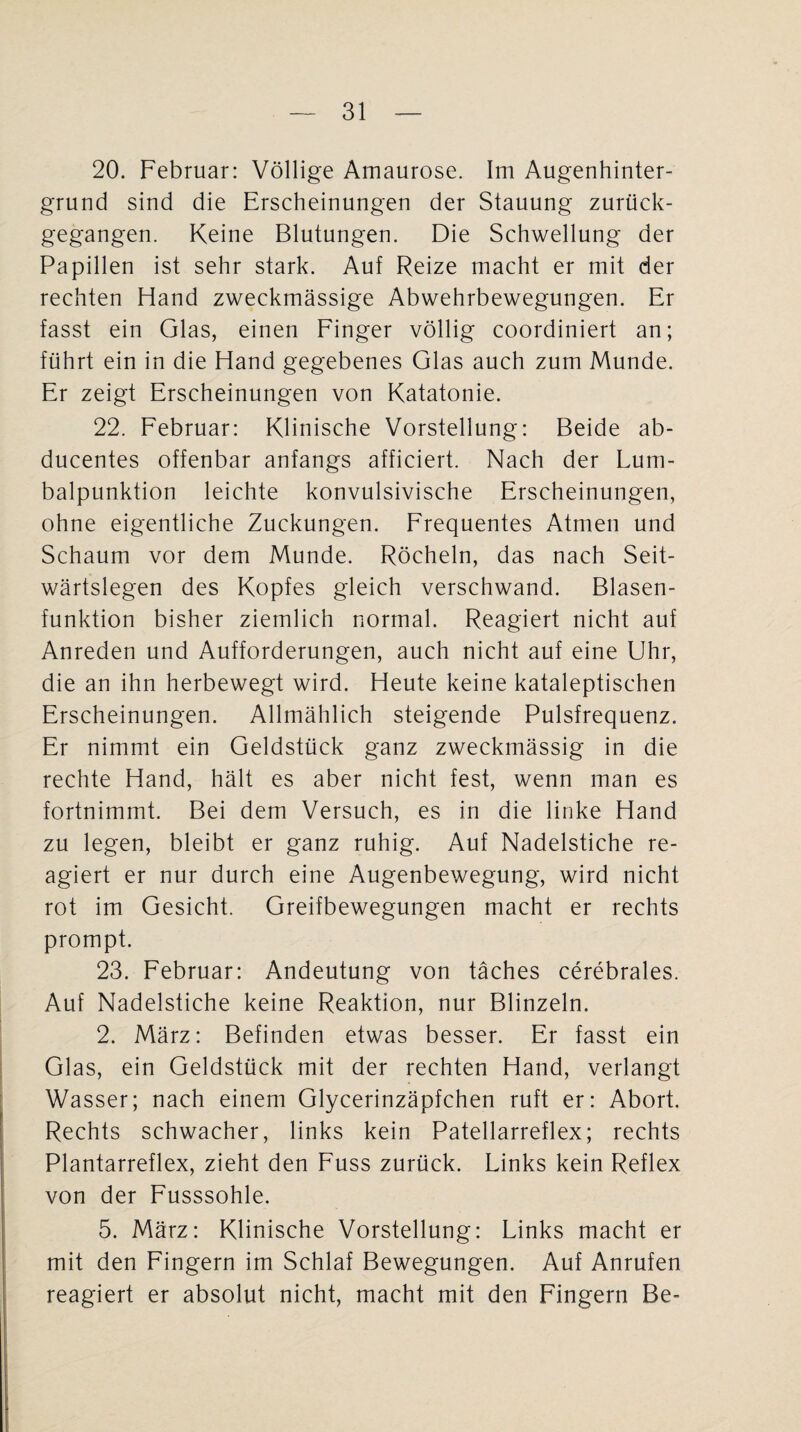 20. Februar: Völlige Amaurose. Im Augenhinter¬ grund sind die Erscheinungen der Stauung zurück¬ gegangen. Keine Blutungen. Die Schwellung der Papillen ist sehr stark. Auf Reize macht er mit der rechten Hand zweckmässige Abwehrbewegungen. Er fasst ein Glas, einen Finger völlig coordiniert an; führt ein in die Hand gegebenes Glas auch zum Munde. Er zeigt Erscheinungen von Katatonie. 22. Februar: Klinische Vorstellung: Beide ab- ducentes offenbar anfangs afficiert. Nach der Lum¬ balpunktion leichte konvulsivische Erscheinungen, ohne eigentliche Zuckungen. Frequentes Atmen und Schaum vor dem Munde. Röcheln, das nach Seit¬ wärtslegen des Kopfes gleich verschwand. Blasen¬ funktion bisher ziemlich normal. Reagiert nicht auf Anreden und Aufforderungen, auch nicht auf eine Uhr, die an ihn herbewegt wird. Heute keine kataleptischen Erscheinungen. Allmählich steigende Pulsfrequenz. Er nimmt ein Geldstück ganz zweckmässig in die rechte Hand, hält es aber nicht fest, wenn man es fortnimmt. Bei dem Versuch, es in die linke Hand zu legen, bleibt er ganz ruhig. Auf Nadelstiche re¬ agiert er nur durch eine Augenbewegung, wird nicht rot im Gesicht. Greifbewegungen macht er rechts prompt. 23. Februar: Andeutung von täches cerebrales. Auf Nadelstiche keine Reaktion, nur Blinzeln. 2. März: Befinden etwas besser. Er fasst ein Glas, ein Geldstück mit der rechten Hand, verlangt Wasser; nach einem Glycerinzäpfchen ruft er: A.bort. Rechts schwacher, links kein Patellarreflex; rechts Plantarreflex, zieht den Fuss zurück. Links kein Reflex von der Fusssohle. 5. März: Klinische Vorstellung: Links macht er mit den Fingern im Schlaf Bewegungen. Auf Anrufen reagiert er absolut nicht, macht mit den Fingern Be-