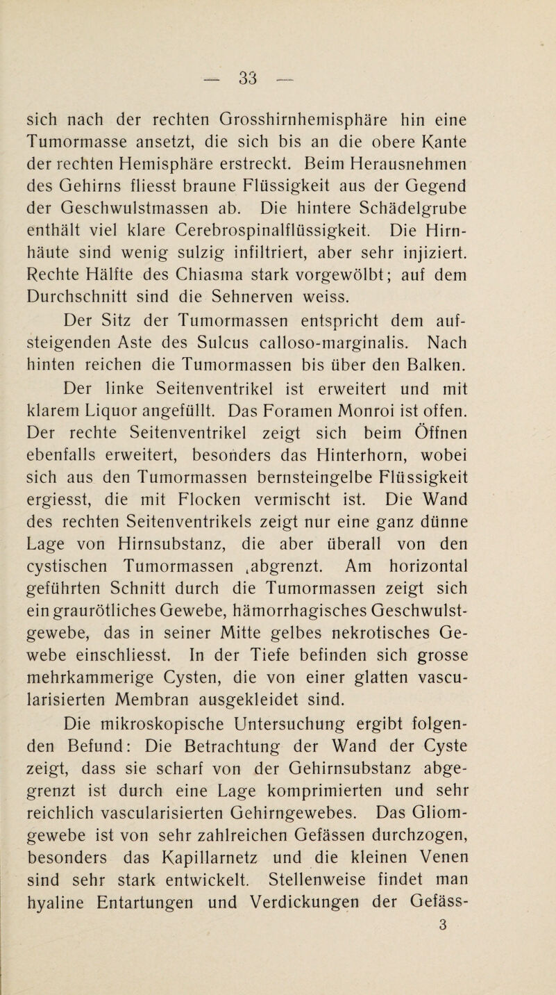 sich nach der rechten Grosshirnhemisphäre hin eine Tumormasse ansetzt, die sich bis an die obere Kante der rechten Hemisphäre erstreckt. Beim Herausnehmen des Gehirns fliesst braune Flüssigkeit aus der Gegend der Geschwulstmassen ab. Die hintere Schädelgrube enthält viel klare Cerebrospinalflüssigkeit. Die Hirn¬ häute sind wenig sulzig infiltriert, aber sehr injiziert. Rechte Hälfte des Chiasma stark vorgewölbt; auf dem Durchschnitt sind die Sehnerven weiss. Der Sitz der Tumormassen entspricht dem auf¬ steigenden Aste des Sulcus calloso-marginalis. Nach hinten reichen die Tumormassen bis über den Balken. Der linke Seitenventrikel ist erweitert und mit klarem Liquor angefüllt. Das Foramen Monroi ist offen. Der rechte Seitenventrikel zeigt sich beim Öffnen ebenfalls erweitert, besonders das Hinterhorn, wobei sich aus den Tumormassen bernsteingelbe Flüssigkeit ergiesst, die mit Flocken vermischt ist. Die Wand des rechten Seitenventrikels zeigt nur eine ganz dünne Lage von Hirnsubstanz, die aber überall von den cystischen Tumormassen .abgrenzt. Am horizontal geführten Schnitt durch die Tumormassen zeigt sich ein graurötliches Gewebe, hämorrhagisches Geschwulst¬ gewebe, das in seiner Mitte gelbes nekrotisches Ge¬ webe einschliesst. In der Tiefe befinden sich grosse mehrkammerige Cysten, die von einer glatten vascu- larisierten Membran ausgekleidet sind. Die mikroskopische Untersuchung ergibt folgen¬ den Befund: Die Betrachtung der Wand der Cyste zeigt, dass sie scharf von der Gehirnsubstanz abge¬ grenzt ist durch eine Lage komprimierten und sehr reichlich vascularisierten Gehirngewebes. Das Gliom¬ gewebe ist von sehr zahlreichen Gefässen durchzogen, besonders das Kapillarnetz und die kleinen Venen sind sehr stark entwickelt. Stellenweise findet man hyaline Entartungen und Verdickungen der Gefäss- 3