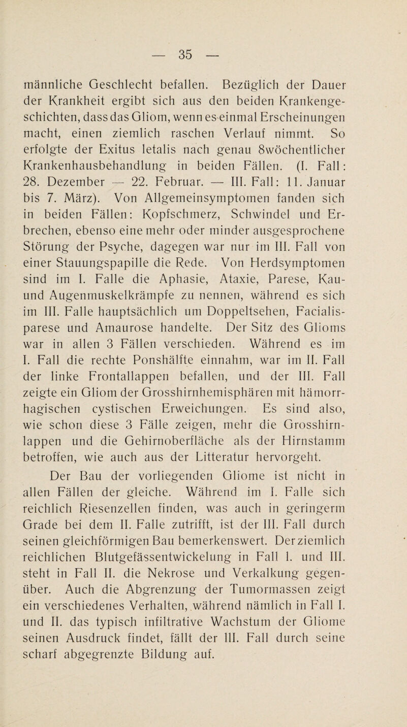 männliche Geschlecht befallen. Bezüglich der Dauer der Krankheit ergibt sich aus den beiden Krankenge¬ schichten, dass das Gliom, wenn es einmal Erscheinungen macht, einen ziemlich raschen Verlauf nimmt. So erfolgte der Exitus letalis nach genau 8wöchentlicher Krankenhausbehandlung in beiden Fällen. (I. Fall: 28. Dezember — 22. Februar. — III. Fall: 11. Januar bis 7. März). Von Allgemeinsymptomen fanden sich in beiden Fällen: Kopfschmerz, Schwindel und Er¬ brechen, ebenso eine mehr oder minder ausgesprochene Störung der Psyche, dagegen war nur im III. Fall von einer Stauungspapille die Rede. Von Herdsymptomen sind im I. Falle die Aphasie, Ataxie, Parese, Kau- und Augenmuskelkrämpfe zu nennen, während es sich im III. Falle hauptsächlich um Doppeltsehen, Facialis- parese und Amaurose handelte. Der Sitz des Glioms war in allen 3 Fällen verschieden. Während es im I. Fall die rechte Ponshälfte einnahm, war im II. Fall der linke Frontallappen befallen, und der III. Fall zeigte ein Gliom der Grosshirnhemisphären mit hämorr¬ hagischen cystischen Erweichungen. Es sind also, wie schon diese 3 Fälle zeigen, mehr die Grosshirn¬ lappen und die Gehirnoberfläche als der Hirnstamm betroffen, wie auch aus der Litteratur hervorgeht. Der Bau der vorliegenden Gliome ist nicht in allen Fällen der gleiche. Während im I. Falle sich reichlich Riesenzellen finden, was auch in geringerm Grade bei dem II. Falle zutrifft, ist der III. Fall durch seinen gleichförmigen Bau bemerkenswert. Derziemlich reichlichen Blutgefässentwickelung in Fall 1. und III. steht in Fall II. die Nekrose und Verkalkung gegen¬ über. Auch die Abgrenzung der Tumormassen zeigt ein verschiedenes Verhalten, während nämlich in Fall I. und II. das typisch infiltrative Wachstum der Gliome seinen Ausdruck findet, fällt der 111. Fall durch seine scharf abgegrenzte Bildung auf.