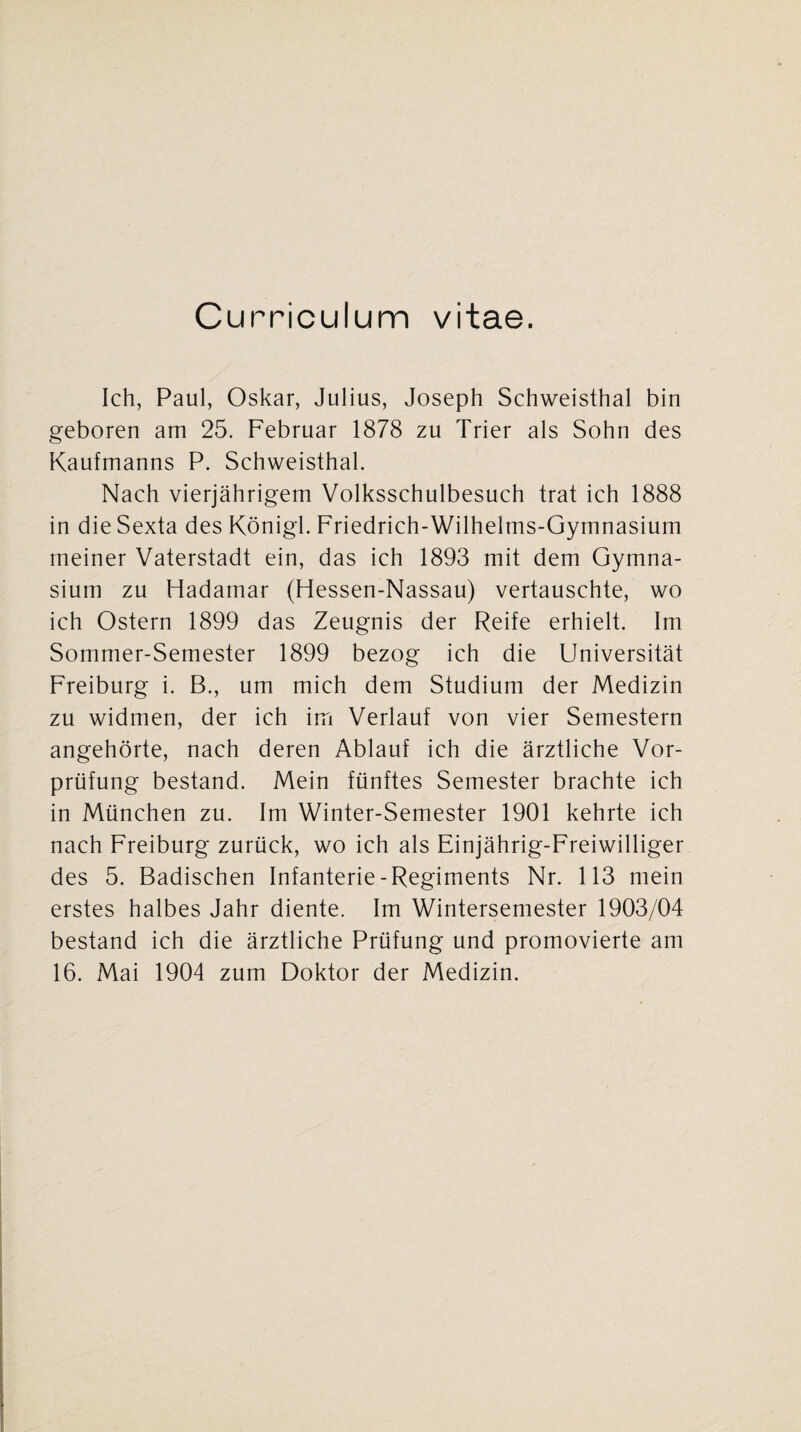 Curriculum vitae. Ich, Paul, Oskar, Julius, Joseph Schweisthal bin geboren am 25. Februar 1878 zu Trier als Sohn des Kaufmanns P. Schweisthal. Nach vierjährigem Volksschulbesuch trat ich 1888 in die Sexta des Königl. Friedrich-Wilhelms-Gymnasium meiner Vaterstadt ein, das ich 1893 mit dem Gymna¬ sium zu Hadamar (Hessen-Nassau) vertauschte, wo ich Ostern 1899 das Zeugnis der Reife erhielt. Im Sommer-Semester 1899 bezog ich die Universität Freiburg i. B., um mich dem Studium der Medizin zu widmen, der ich im Verlauf von vier Semestern angehörte, nach deren Ablauf ich die ärztliche Vor¬ prüfung bestand. Mein fünftes Semester brachte ich in München zu. Im Winter-Semester 1901 kehrte ich nach Freiburg zurück, wo ich als Einjährig-Freiwilliger des 5. Badischen Infanterie-Regiments Nr. 113 mein erstes halbes Jahr diente. Im Wintersemester 1903/04 bestand ich die ärztliche Prüfung und promovierte am 16. Mai 1904 zum Doktor der Medizin.