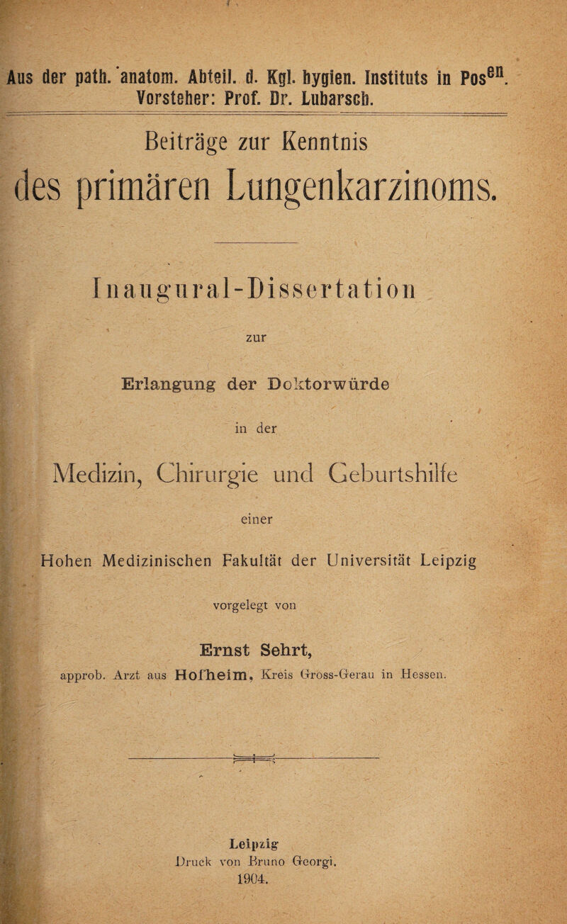 Vorsteher: Prof. Dr. Lubarscb. Beiträge zur Kenntnis des primären Lungenkarzinoms. Inaugural-Dissertation zur Erlangung der Doktorwürde in der Medizin, Chirurgie und Geburtshilfe einer Hohen Medizinischen Fakultät der Universität Leipzig vorgelegt von Ernst Sehrt, approb. Arzt aus Hofheim, Kreis Gross-Gerau in Hessen. c i Leipzig- Druck von Bruno Georgi. 1904.