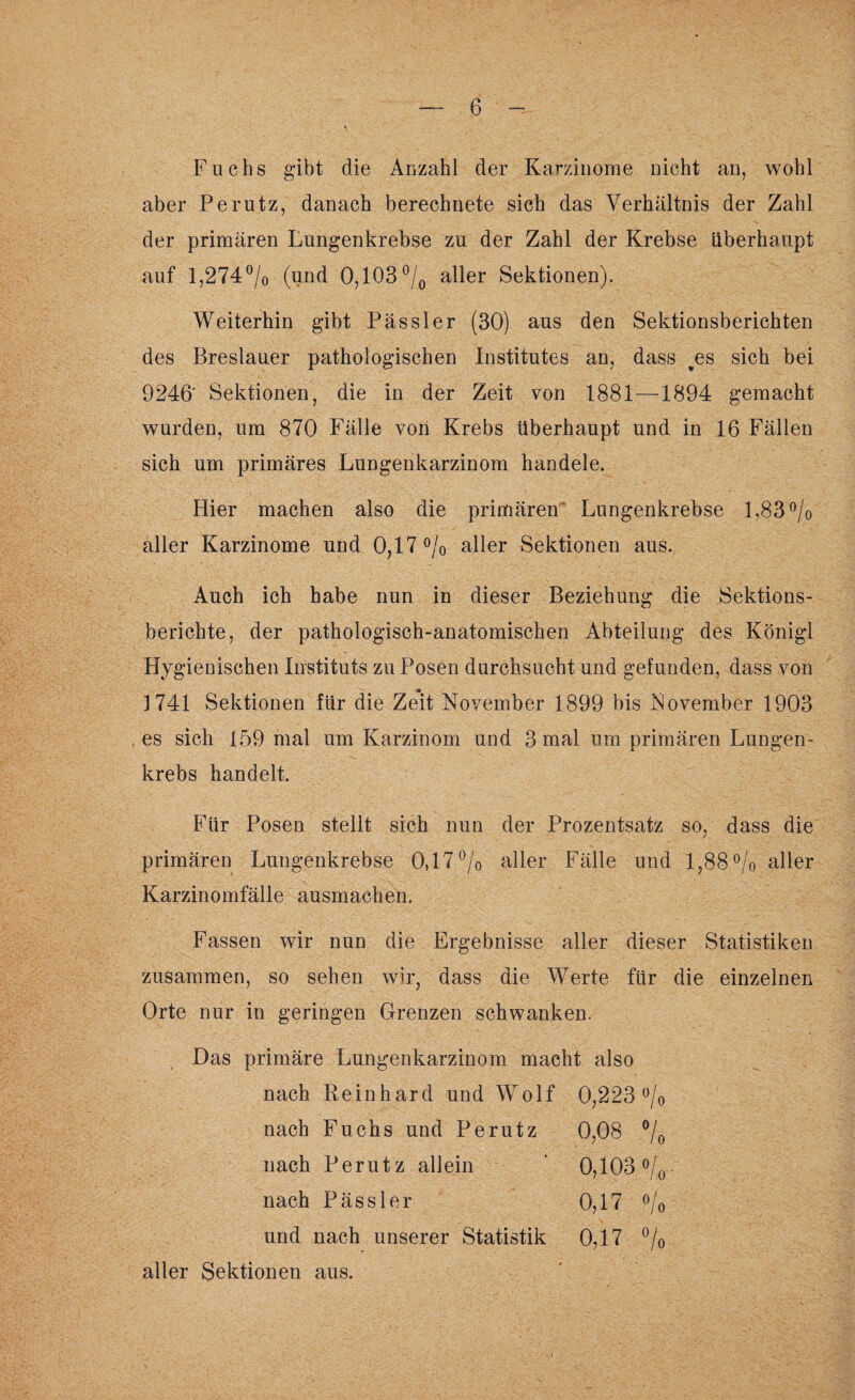 Fuchs gibt die Anzahl der Karzinome nicht an, wohl aber Perutz, danach berechnete sich das Verhältnis der Zahl der primären Lungenkrebse zu der Zahl der Krebse überhaupt auf 1,274 °/0 (und 0,103 °/0 aller Sektionen). Weiterhin gibt Pässler (30) aus den Sektionsberichten des Breslauer pathologischen Institutes an, dass ^es sich bei 9246' Sektionen, die in der Zeit von 1881-—-1894 gemacht wurden, um 870 Fälle von Krebs überhaupt und in 16 Fällen sich um primäres Lungenkarzinom handele. Hier machen also die primären Lungenkrebse 1,83 % aller Karzinome und 0,17 % aller Sektionen aus. Auch ich habe nun in dieser Beziehung die Sektions¬ berichte, der pathologisch-anatomischen Abteilung des Königl Hygienischen Instituts zu Posen durchsucht und gefunden, dass von 1741 Sektionen für die Zeit November 1899 bis November 1903 es sich 159 mal um Karzinom und 3 mal um primären Lungen¬ krebs handelt. Für Posen stellt sich nun der Prozentsatz so, dass die primären Lungenkrebse 0,17% aller Fälle und 1,88% aller Karzinomfälle ausmachen. Fassen wir nun die Ergebnisse aller dieser Statistiken zusammen, so sehen wir, dass die Werte für die einzelnen Orte nur in geringen Grenzen schwanken. Das primäre Lungenkarzinom macht also nach Reinhard und Wolf 0,223 % nach Fuchs und Perutz 0,08 °/o nach Perutz allein nach Pässler 0,103 »/„. 0,17 o/o und nach unserer Statistik 0,17 % aller Sektionen aus.