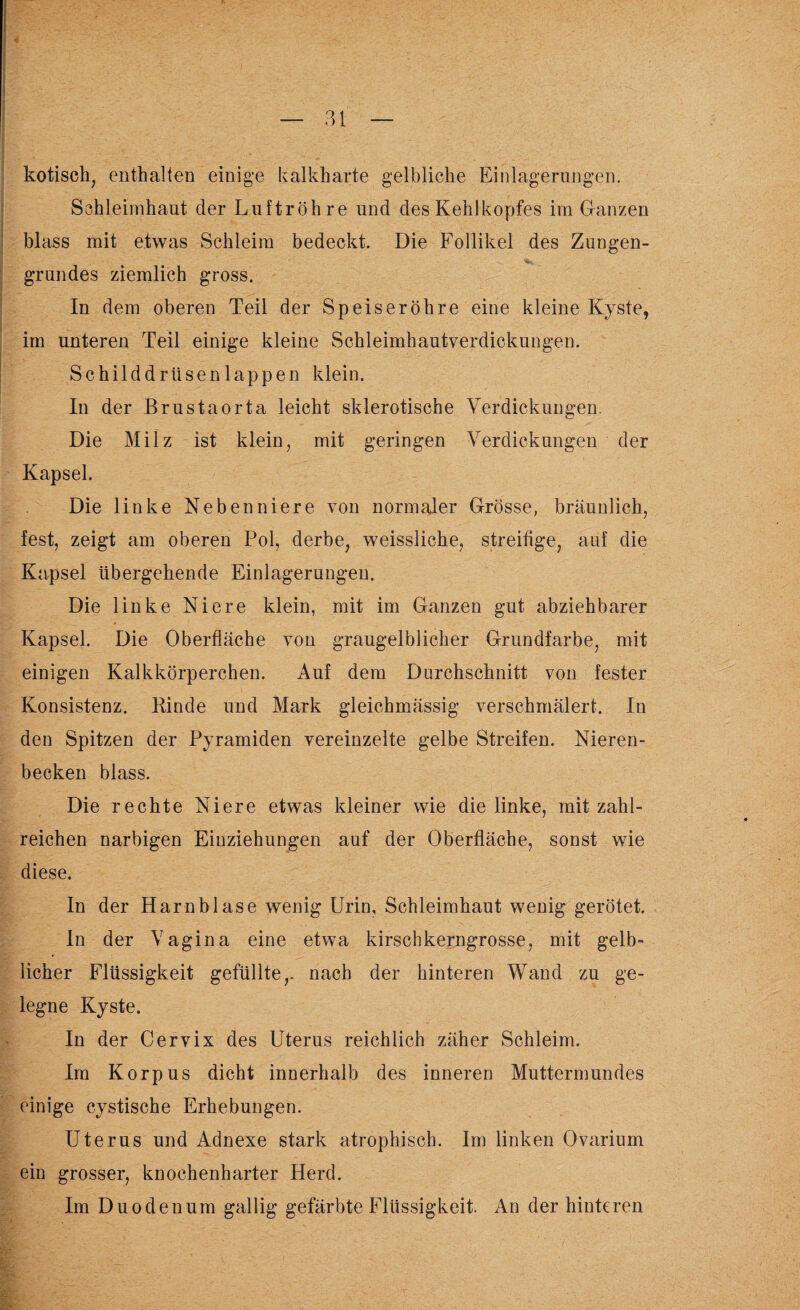 kotisch, enthalten einige kalkharte gelbliche Einlagerungen. Schleimhaut der Luftröhre und des Kehlkopfes im Ganzen blass mit etwas Schleim bedeckt. Die Follikel des Zungen¬ grundes ziemlich gross. In dem oberen Teil der Speiseröhre eine kleine Kyste, im unteren Teil einige kleine Schleimhautverdickungen. Schilddrüsen lappen klein. In der Brustaorta leicht sklerotische Verdickungen. Die Milz ist klein, mit geringen Verdickungen der Kapsel. Die linke Nebenniere von normaler Grösse, bräunlich, fest, zeigt am oberen Pol, derbe, weissliche, streifige, auf die Kapsel übergehende Einlagerungen. Die linke Niere klein, mit im Ganzen gut abziehbarer Kapsel. Die Oberfläche von graugelblicher Grundfarbe, mit einigen Kalkkörperchen. Auf dem Durchschnitt von fester Konsistenz. Kinde und Mark gleichmässig verschmälert. In den Spitzen der Pyramiden vereinzelte gelbe Streifen. Nieren¬ becken blass. Die rechte Niere etwas kleiner wie die linke, mit zahl¬ reichen narbigen Einziehungen auf der Oberfläche, sonst wie diese. In der Harnblase wenig Urin, Schleimhaut wenig gerötet. In der Vagina eine etwa kirschkerngrosse, mit gelb¬ licher Flüssigkeit gefüllte,, nach der hinteren Wand zu ge¬ legne Kyste. In der Cervix des Uterus reichlich zäher Schleim. Im Korpus dicht innerhalb des inneren Muttermundes einige cystische Erhebungen. Uterus und Adnexe stark atrophisch. Im linken Ovarium ein grosser, knochenharter Herd. Im Duodenum gallig gefärbte Flüssigkeit. An der hinteren