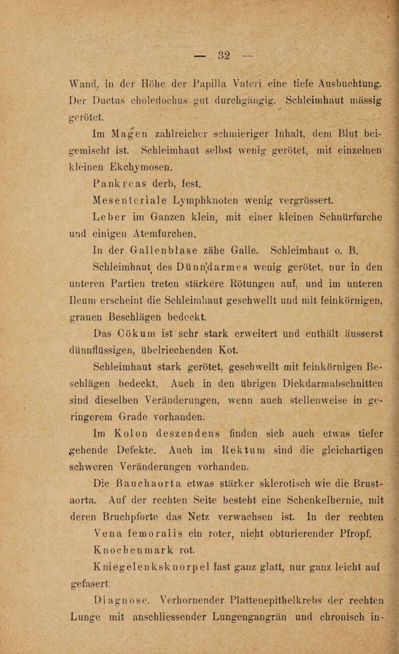 Wand, in der Höhe der Papilla Vateri eine tiefe Ausbuchtung. Der Ductus choledoehus gut durchgängig. Schleimhaut massig gerötet. Im Magen zahlreicher schmieriger Inhalt, dem Blut bei- gemischt ist. Schleimhaut selbst wenig gerötet, mit einzelnen kleinen Ekchymosen. Pankreas derb, fest. Mesenteriale Lymphknoten wenig vergrössert. Leber im Ganzen klein, mit einer kleinen Schnürfurche und einigen Atemfurchen. In der Gallenblase zähe Galle. Schleimhaut o. B. Schleimhaut des Dünn'darmes wenig gerötet, nur in den unteren Partien treten stärkere Rötungen auf, und im unteren lleum erscheint die Schleimhaut geschwellt und mit feinkörnigen, grauen Beschlägen bedeckt. Das Cökum ist sehr stark erweitert und enthält äusserst dünnflüssigen, übelriechenden Kot. Schleimhaut stark gerötet, geschwellt mit feinkörnigen Be¬ schlägen bedeckt. Auch in den übrigen Dickdarmabschnitten sind dieselben Veränderungen, wenn auch stellenweise in ge¬ ringerem Grade vorhanden. Im Kolon deszendens finden sich auch etwas tiefer gehende Defekte. Auch im Rektum sind die gleichartigen schweren Veränderungen vorhanden. Die ßauchaorta etwas stärker sklerotisch wie die Brust¬ aorta. Auf der rechten Seite besteht eine Schenkelhernie, mit deren Bruchpforte das Netz verwachsen ist. In der rechten Vena femoralis ein roter, nicht obturierender Pfropf. Knochenmark rot. Kniegelenksknorpel fast ganz glatt, nur ganz leicht auf gefasert. Diagnose. Verhornender Plattenepithelkrebs der rechten Lunge mit anschliessender Lungengangrän und chronisch in-