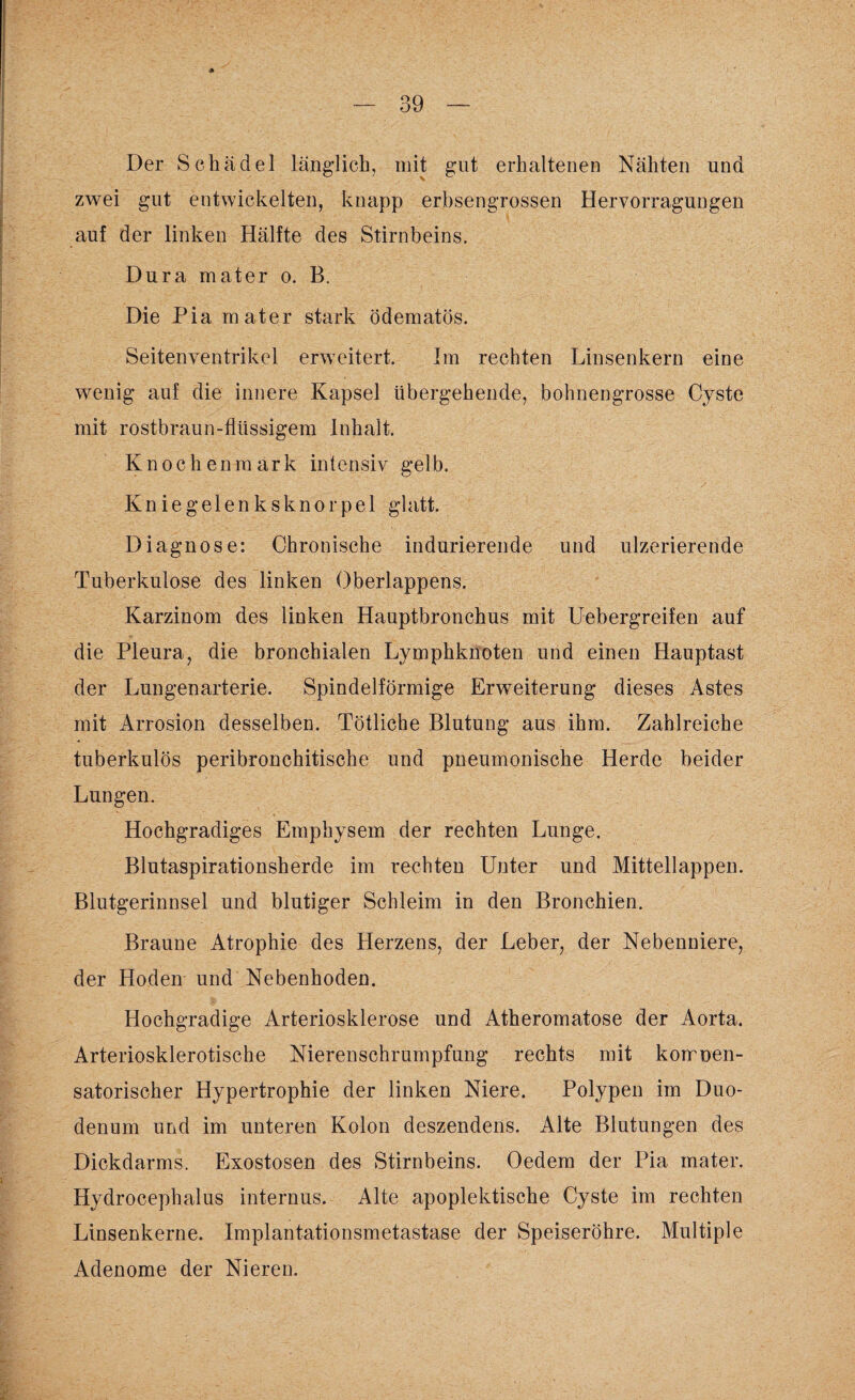 Der Schädel länglich, mit gut erhaltenen Nähten und zwei gut entwickelten, knapp erbsengrossen Hervorragungen auf der linken Hälfte des Stirnbeins. Dura mater o. B. Die Pia mater stark ödematös. Seitenyentrikel erweitert. Im rechten Linsenkern eine wenig auf die innere Kapsel übergehende, bohnengrosse Cyste mit rostbraun-flüssigem Inhalt. Knochenmark intensiv gelb. Knie g e 1 e n k s k n o r p e 1 glatt. Diagnose: Chronische indurierende und ulzerierende Tuberkulose des linken Oberlappens. Karzinom des linken Hauptbronchus mit Uebergreifen auf die Pleura, die bronchialen Lymphknoten und einen Hauptast der Lungenarterie. Spindelförmige Erweiterung dieses Astes mit Arrosion desselben. Tötliche Blutung aus ihm. Zahlreiche tuberkulös peribronchitische und pneumonische Herde beider Lungen. Hochgradiges Emphysem der rechten Lunge. Blutaspirationsherde im rechten Unter und Mittellappen. Blutgerinnsel und blutiger Schleim in den Bronchien. Braune Atrophie des Herzens, der Leber, der Nebenniere, der Hoden und Nebenhoden. Hochgradige Arteriosklerose und Atheromatose der Aorta. Arteriosklerotische Nierenschrumpfung rechts mit korrnen- satorischer Hypertrophie der linken Niere. Polypen im Duo¬ denum und im unteren Kolon deszendens. Alte Blutungen des Dickdarms. Exostosen des Stirnbeins. Oedem der Pia mater. Hydrocephalus internus. Alte apoplektische Cyste im rechten Linsenkerne. Implantationsmetastase der Speiseröhre. Multiple Adenome der Niereu.