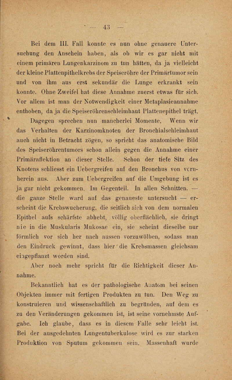 Bei dem III. Fall konnte es nun ohne genauere Unter¬ suchung den Anschein haben, als ob wir es gar nicht mit einem primären Lungenkarzinom zu tun hätten, da ja vielleicht der kleine Plattenpithelkrebs der Speiseröhre der Primärtumor sein und von ihm aus erst sekundär die Lunge erkrankt sein konnte. Ohne Zweifel hat diese Annahme zuerst etwas für sich. Vor allem ist man der Notwendigkeit einer Metaplasieannahme enthoben, da ja die Speiseröhrenschleimhaut Plattenepithel trägt. Dagegen sprechen nun mancherlei Momente. Wenn wir das Verhalten der Karzinomknoten der Bronchialschleimhaut auch nicht in Betracht zögen, so spricht das anatomische Bild des Speiseröhrentumors schon allein gegen die Annahme einer Primäraffektion an dieser Stelle. Schon der tiefe Sitz des Knotens schliesst ein Uebergreifen auf den Bronchus von vorn¬ herein aus. Aber zum Uebergreifen auf die Umgebung ist es ja gar nicht gekommen. Im Gegenteil. In allen Schnitten. — die ganze Stelle ward auf das genaueste untersucht — er¬ scheint die Krebswucherung, die seitlich sich von dem normalen Epithel aufs schärfste abhebt, völlig oberflächlich, sie dringt nie in die Muskularis Mukosae ein, sie scheint dieselbe nur förmlich vor sich her nach aussen vorzuwölben, sodass man den Eindruck gewinnt, dass hier die Krebsmassen gleichsam eiagepflanzt worden sind. Aber noch mehr spricht für die Richtigkeit dieser An¬ nahme. Bekanntlich hat es der pathologische Anatom bei seinen Objekten immer mit fertigen Produkten zu tun. Den Weg zu konstruieren und wissenschaftlich zu begründen, auf dem es zu den Veränderungen gekommen ist, ist seine vornehmste Auf¬ gabe. Ich glaube, dass es in diesem Falle sehr leicht ist. Bei der ausgedehnten Lungentuberkulose wird es zur starken Produktion von Sputum gekommen sein. Massenhaft wurde