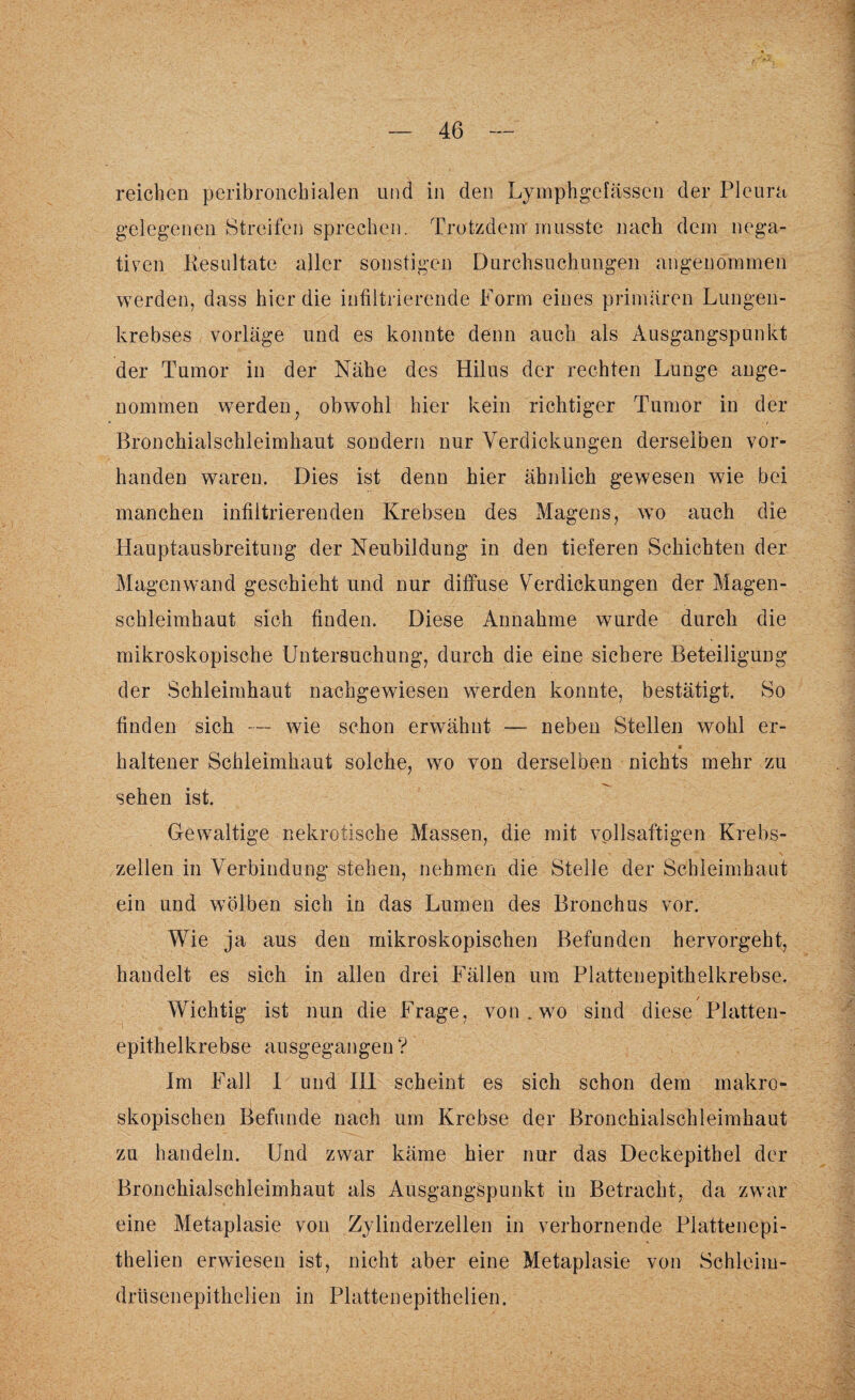 reichen peribronchialen und in den Lymphgefässcn der Pleura gelegenen Streifen sprechen. Trotzdem musste nach dem nega¬ tiven Resultate aller sonstigen Durchsuchungen angenommen werden, dass hier die infiltrierende Form eines primären Lungen¬ krebses vorläge und es konnte denn auch als Ausgangspunkt der Tumor in der Nähe des Hilus der rechten Lunge ange¬ nommen werden, obwohl hier kein richtiger Tumor in der Bronchialschleimhaut sondern nur Verdickungen derselben vor¬ handen waren. Dies ist denn hier ähnlich gewesen wie bei manchen infiltrierenden Krebsen des Magens, wo auch die Hauptausbreitung der Neubildung in den tieferen Schichten der Magen wand geschieht und nur diffuse Verdickungen der Magen¬ schleimhaut sich finden. Diese Annahme wurde durch die mikroskopische Untersuchung, durch die eine sichere Beteiligung der Schleimhaut nachgewiesen werden konnte, bestätigt. So finden sich — wie schon erwähnt — neben Stellen wohl er- « haltener Schleimhaut solche, wo von derselben nichts mehr zu sehen ist. Gewaltige nekrotische Massen, die mit vollsaftigen Krebs¬ zellen in Verbindung stehen, nehmen die Stelle der Schleimhaut ein und wölben sich in das Lumen des Bronchus vor. Wie ja aus den mikroskopischen Befunden hervorgeht, handelt es sich in allen drei Fäl len um Platten epithelkrebse. Wichtig ist nun die Frage, von. wo sind diese Platten¬ epithelkrebse ausgegangen? Im Fall 1 und III scheint es sich schon dem makro¬ skopischen Befunde nach um Krebse der Bronchialschleimhaut zu handeln. Und zwar käme hier nur das Deckepithel der Bronchialschleimhaut als Ausgangspunkt in Betracht, da zwar eine Metaplasie von Zylinderzellen in verhornende Plattenepi- thelien erwiesen ist, nicht aber eine Metaplasie von Schleim¬ drüsen epithelien in Platten epithelien.