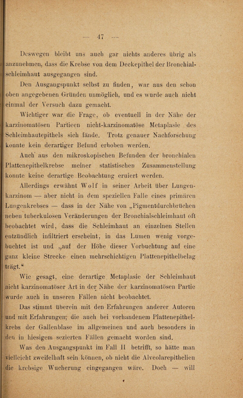 Deswegen bleibt uns auch gar nichts anderes übrig als anzunehmen, dass die Krebse von dem Deckepithel der Bronchial¬ schleimhaut ausgegangen sind. Den Ausgangspunkt selbst zu finden, war aus den schon 1 ’ AHrA- ' _ ■ «V ' •• . . oben angegebenen Gründen unmöglich, und es wurde auch nicht einmal der Versuch dazu gemacht. Wichtiger war die Frage, ob eventuell in der Nähe der karzinomatösen Partieen nicht-karzinomatöse Metaplasie des Schleimhautepithels sich fände. Trotz genauer Nachforschung konnte kein derartiger Befund erhoben werden. Auch' aus den mikroskopischen Befunden der bronchialen Plattenepithelkrebse meiner statistischen Zusammenstellung konnte keine derartige Beobachtung eruiert werden. Allerdings erwähnt Wolf in seiner Arbeit über Lungen¬ karzinom — aber nicht in dem speziellen Falle eines primären Lungenkrebses — dass in der Nähe von „Pigmentdurchbrüchen neben tuberkulösen Veränderungen der Bronchialschleimhaut oft beobachtet wird, dass die Schleimhaut an einzelnen Stellen entzündlich infiltriert erscheint, in das Lumen wenig vorge¬ buchtet ist und „auf der Höhe dieser Vorbuchtung auf eine ganz kleine Strecke- einen mehrschichtigen Plattenepithelbelag trägt.u Wie gesagt, eine derartige Metaplasie der Schleimhaut nicht karzinomatöser Art in der Nähe der karzinomatösen Partie wurde auch in unseren Fällen nicht beobachtet. Das stimmt überein mit den Erfahrungen anderer Autoren und mit Erfahrungen, die auch bei vorhandenem Plattenepithel¬ krebs der Gallenblase im allgemeinen und auch besonders in den in hiesigem sezierten Fällen gemacht worden sind. Was den Ausgangspunkt im Fall II betrifft, so hätte man vielleicht zweifelhaft sein können, ob nicht die Alveolarepithelien die krebsige Wucherung eingegangen wäre. Doch — will