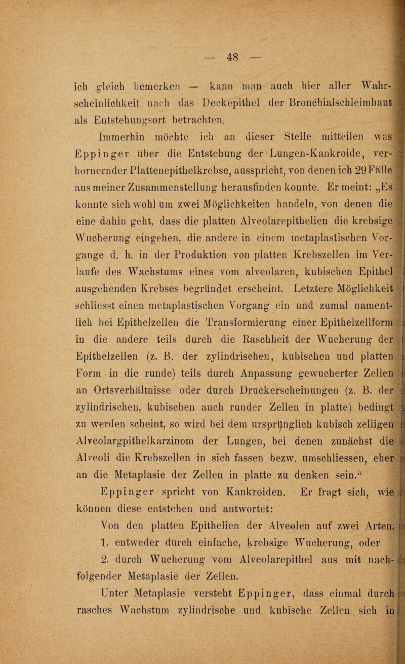 « ich gleich bemerken — kann man auch hier aller Wahr¬ scheinlichkeit nach das Deckepithel der Bronchialschleimbaut ^ ~ .• ‘ ^ als Entstehungsort betrachten. Immerhin möchte ich an dieser Stelle mitteilen was Eppinger über die Entstehung der Lungen-Kankroide, ver- hornernder Plattenepithelkrebse, ausspricht, von denen ich 29 Fälle aus meiner Zusammenstellung herauslinden konnte. Er meint: „Es konnte sich wohl um zwei Möglichkeiten handeln, von denen die eine dahin geht, dass die platten Aiveolarepithelien die krebsige Wucherung eingehen, die andere in einem metaplastischen Vor¬ gänge d. h. in der Produktion von platten Krebszellen im Ver¬ laufe des Wachstums eines vom alveolaren, kubischen Epithel \ - ausgehenden Krebses begründet erscheint. Letztere Möglichkeit schliesst einen metaplastischen Vorgang ein und zumal nament¬ lich bei Epithelzellen die Transformierung einer Epithelzellform 1 in die andere teils durch die Raschheit der Wucherung der t Epithelzellen (z. B. der zylindrischen, kubischen und platten i Form in die runde) teils durch Anpassung gewucherter Zellen I an Ortsverhältnisse oder durch Druckerscheinungen (z. B. der | zylindrischen, kubischen auch runder Zellen in platte) bedingt | zu werden scheint, so wird bei dem ursprünglich kubisch zelligen h Alyeolargpithelkarzinom der Lungen, bei denen zunächst die i AUeoli die Krebszellen in sich fassen bezw. umschliessen, eher o an die Metaplasie der Zellen in platte zu denken sein.“ Eppinger spricht von Kankroiden. Er fragt sich, wie h können diese entstehen und antwortet: Von den platten Epithelien der Alveolen auf zwei Arten, ja 1. entweder durch einfache, krebsige Wucherung, oder 2. durch Wucherung vom Alveolarepithel aus mit nach¬ folgender Metaplasie der Zellen. Unter Metaplasie versteht Eppinger, dass einmal durch h rasches Wachstum zylindrische und kubische Zellen sich in' ft ' - - - iy : ■ . v •/ • V , ; -y f. Itü