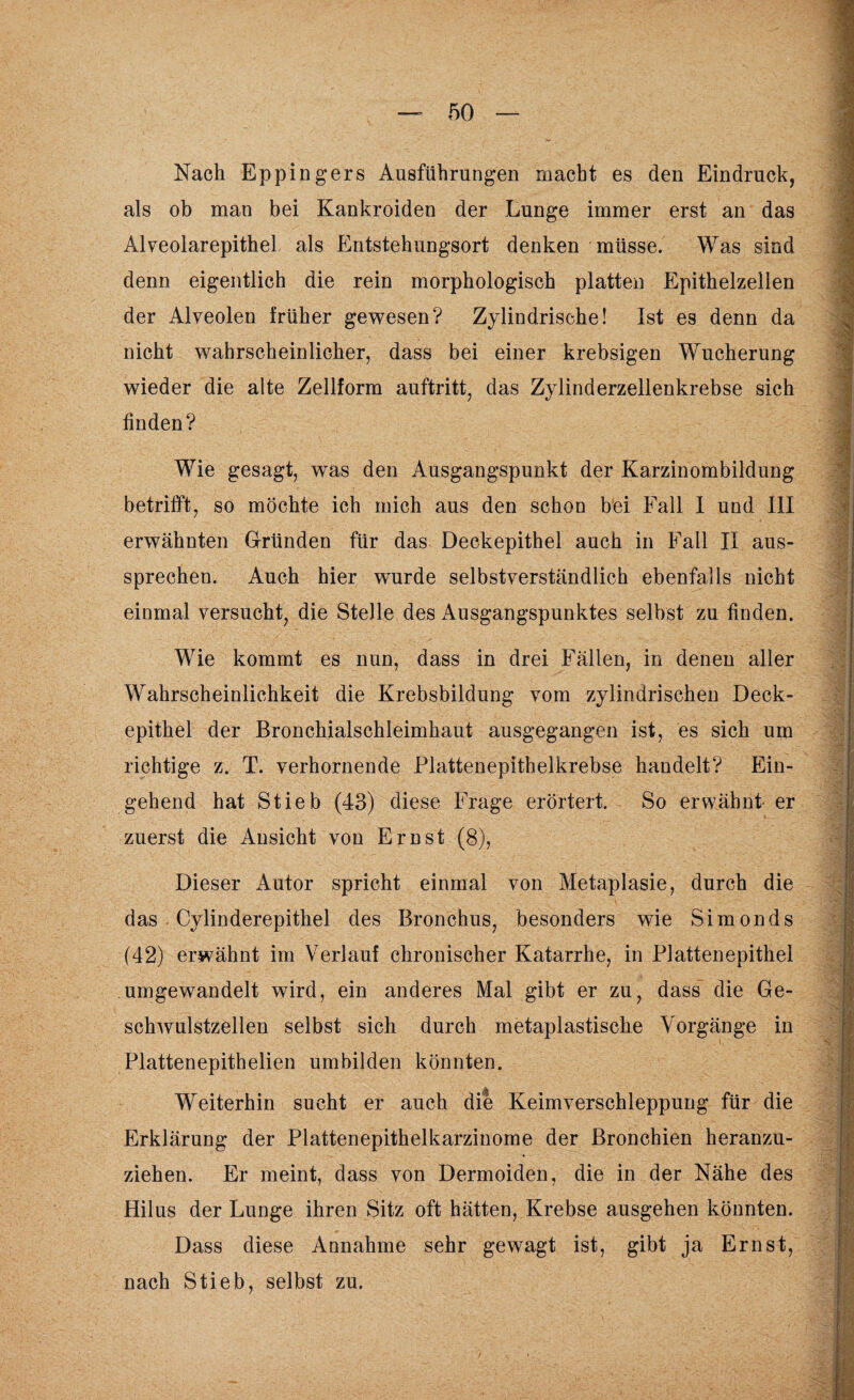 Nach Eppingers Ausführungen macht es den Eindruck, als ob man bei Kankroiden der Lunge immer erst an das Alveolarepithel als Entstehungsort denken müsse. Was sind denn eigentlich die rein morphologisch platten Epithelzellen der Alveolen früher gewesen? Zylindrische! Ist es denn da nicht wahrscheinlicher, dass bei einer krebsigen Wucherung wieder die alte Zellform auftritt, das Zylinderzellenkrebse sich finden? Wie gesagt, was den Ausgangspunkt der Karzinombildung betrifft, so möchte ich mich aus den schon bei Fall I und III erwähnten Gründen für das Deckepithel auch in Fall II aus¬ sprechen. Auch hier wurde selbstverständlich ebenfalls nicht einmal versucht, die Stelle des Ausgangspunktes selbst zu finden. Wie kommt es nun, dass in drei Fällen, in denen aller Wahrscheinlichkeit die Krebsbildung vom zylindrischen Deck¬ epithel der Bronchialschleimhaut ausgegangen ist, es sich um richtige z. T. verhornende Plattenepithelkrebse handelt? Ein¬ gehend hat Stieb (43) diese Frage erörtert. So erwähnt er zuerst die Ansicht von Ernst (8), Dieser Autor spricht einmal von Metaplasie, durch die das Cylinderepithel des Bronchus, besonders wie Simonds (42) erwähnt im Verlauf chronischer Katarrhe, in Plattenepithel umgewandelt wird, ein anderes Mal gibt er zu, dass die Ge¬ schwulstzellen selbst sich durch metaplastische Vorgänge in Plattenepithelien umbilden könnten. Weiterhin sucht er auch die Keimverschleppung für die Erklärung der Plattenepithelkarzinome der Bronchien heranzu- * ziehen. Er meint, dass von Dermoiden, die in der Nähe des Hilus der Lunge ihren Sitz oft hätten, Krebse ausgehen könnten. Dass diese Annahme sehr gewagt ist, gibt ja Ernst, nach Stieb, selbst zu.