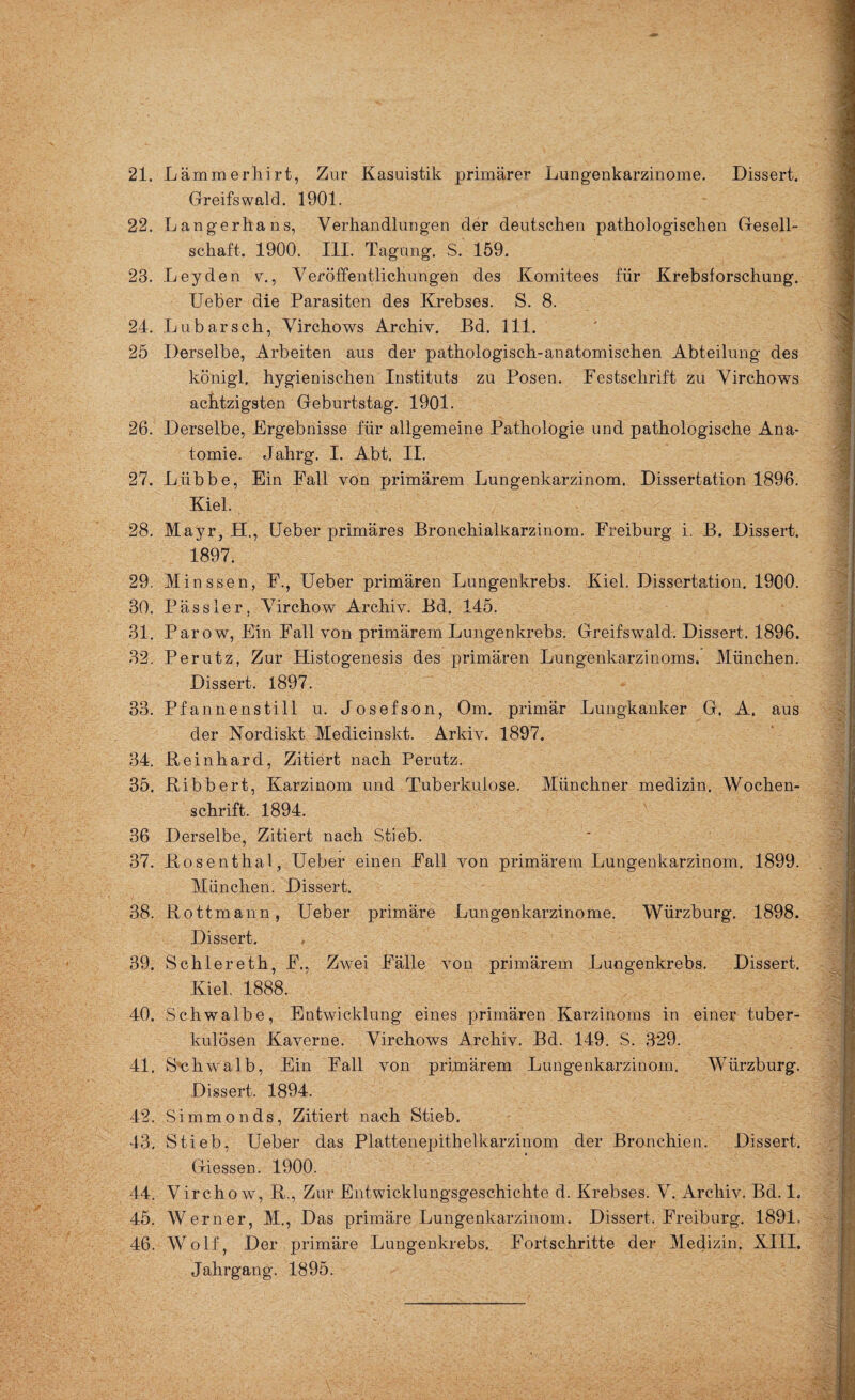 Greifswald. 1901. 22. Langerhans, Verhandlungen der deutschen pathologischen Gesell¬ schaft. 1900. III. Tagung. S. 159. 23. Leyden v., Veröffentlichungen des Komitees für Krebsforschung. Ueber die Parasiten des Krebses. S. 8. 24. Lubarseh, Virchows Archiv. Bd. 111. 25 Derselbe, Arbeiten aus der pathologisch-anatomischen Abteilung des königl. hygienischen Instituts zu Posen. Festschrift zu Virchows achtzigsten Geburtstag. 1901. 26. Derselbe, Ergebnisse für allgemeine Pathologie und pathologische Ana¬ tomie. Jahrg. I. Abt. II. 27. Lübbe, Ein Fall von primärem Lungenkarzinom. Dissertation 1896. Kiel. 28. Mayr, H., Ueber primäres Bronchialkarzinom. Freiburg i. B. Dissert. 1897. 29. Minssen, F., Ueber primären Lungenkrebs. Kiel. Dissertation. 1900. 30. Pässler, Virchow Archiv. Bd. 145. 31. Parow, Ein Fall von primärem Lungenkrebs. Greifswald. Dissert. 1896. 32. Perutz, Zur Histogenesis des primären Lungenkarzinoms. München. Dissert. 1897. 33. Pfannenstill u. Josefson, Om. primär Lungkanker G. A. aus der Nordiskt Medicinskt. Arkiv. 1897. 34. Bernhard, Zitiert nach Perutz. 35. Bibbert, Karzinom und Tuberkulose. Münchner medizin. Wochen¬ schrift. 1894. 36 Derselbe, Zitiert nach Stieb. 37. Bosenthal, Ueber einen Fall von primärem Lungenkarzinom, 1899. München. Dissert. 38. Bottmann, Ueber primäre Lungenkarzinome. Würzburg. 1898. Dissert. 39. Schlereth, F., Zwei Fälle von primärem Lungenkrebs. Dissert. Kiel. 1888. 40. Schwalbe, Entwicklung eines primären Karzinoms in einer tuber¬ kulösen Kaverne. Virchows Archiv. Bd. 149. S. 329. 41. Sch walb, Ein Fall von primärem Lungenkarzinom. Würzburg. Dissert. 1894. 42. Simmonds, Zitiert nach Stieb. 43. Stieb, Ueber das Plattenepithelkarzinom der Bronchien. Dissert. Giessen. 1900. 44. V ircho w, B., Zur Entwicklungsgeschichte d. Krebses. V. Archiv. Bd. L 45. Werner, M., Das primäre Lungenkarzinom. Dissert. Freiburg. 1891, 46. Wolf, Der primäre Lungenkrebs. Fortschritte der Medizin. XIII. Jahrgang. 1895.