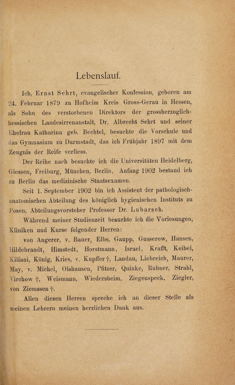 Lebenslauf. Ich, Ernst Sehrt, evangelischer Konfession, geboren am 24. Februar 1879 zu Hof heim Kreis Gross-Gerau in Hessen, als Sohn des verstorbenen Direktors der grossherzoglich¬ hessischen Landesirrenanstalt, Dr. Albrecht Sehrt und seiner Ehefrau Katharina geb. Bechtel, besuchte die Vorschule und as Gymnasium zu Darmstadt, das ich Frühjahr 1897 mit dem Zeugnis der Reife verliess. Der Reihe nach besuchte ich die Universitäten Heidelberg, Giessen, Freiburg, München, Berlin. Anfang 1902 bestand ich zu Berlin das medizinische Staatsexamen. Seit 1. September 1902 bin ich Assistent der pathologisch¬ anatomischen Abteilung des königlich hygienischen Instituts zu Posen, AbteilungsVorsteher Professor Dr. Lubarsch. Während meiner Studienzeit besuchte ich die Vorlesungen, Kliniken und Kurse folgender Herren: von Angerer, v. Bauer, Elbs, Gaupp, Gusserow, Hansen, iildebrandt, Himstedt, Horstmann, Israel, Krafft, Keibel, viliani, König, Kries, v. Kupfferf, Landau, Liebreich, Maurer, May, v. Michel, Olshausen, Pfitzer, Quinke, Rubner, Strahl, irchow f, Weismann, Wiedersheim, Ziegenspeck, Ziegler, von Ziemssen f. Allen diesen Herren spreche ich an dieser Stelle als meinen Lehrern meinen herzlichen Dank aus.