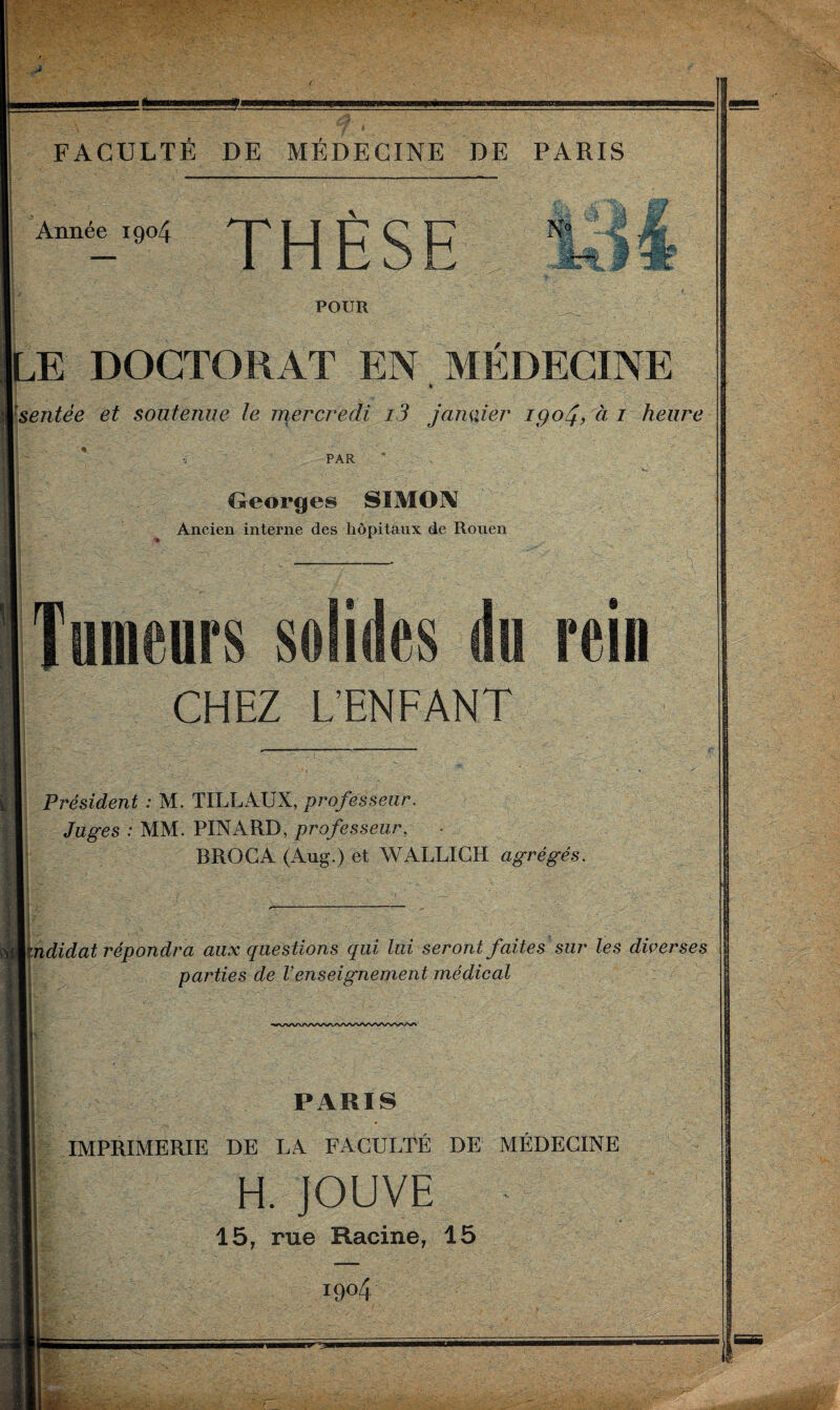 Année 1904 THÈSE N' !r*L POUR LE DOCTORAT EN MÉDECINE I Isentée et soutenue le mercredi i3 janvier 1904, à 1 heure PAR Georges SIMON Ancien interne des hôpitaux de Rouen Tumeurs solides du rein CHEZ L’ENFANT Président : M. TILLAUX, professeur. Juges : MM. PINARD, professeur, BROGA (Aug.) et WALL!GH agrégés, pididat répondra aux questions qui lui seront faites sur les diverses parties de Venseignement médical PARIS IMPRIMERIE DE LA FACULTÉ DE MÉDECINE H. JOUVE 15, rue Racine, 15