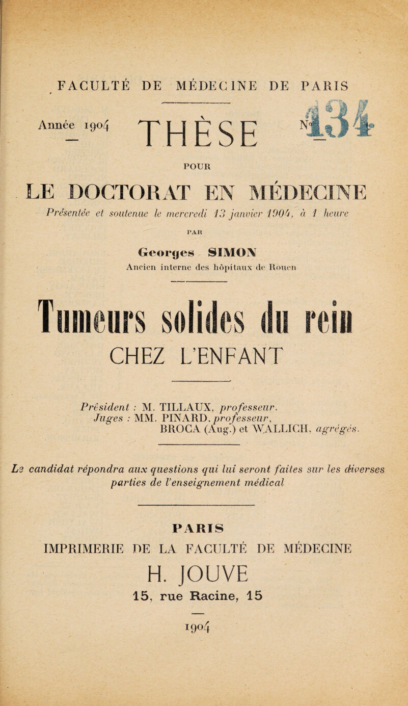 FACULTÉ DE MÉDECINE DE # Année 1904 THÈSE POUR LE DOCTORAT EN MÉDECINE Présentée et soutenue le mercredi 13 janvier 190û, à 1 heure PAR Georges SIMON Ancien interne des hôpitaux de Rouen Tumeurs solides du rein CHEZ L’ENFANT President : M. TILLAUX, professeur. Juges : MM. PINARD,professeur, BROCA (Aug!) et WALLICH, agrégés. i2 candidat répondra aux questions qui lui seront faites sur les diverses parties de Venseignement médical PARIS IMPRIMERIE DE LA FACULTÉ DE MÉDECINE H. JOUVE 15, rue Racine, 15