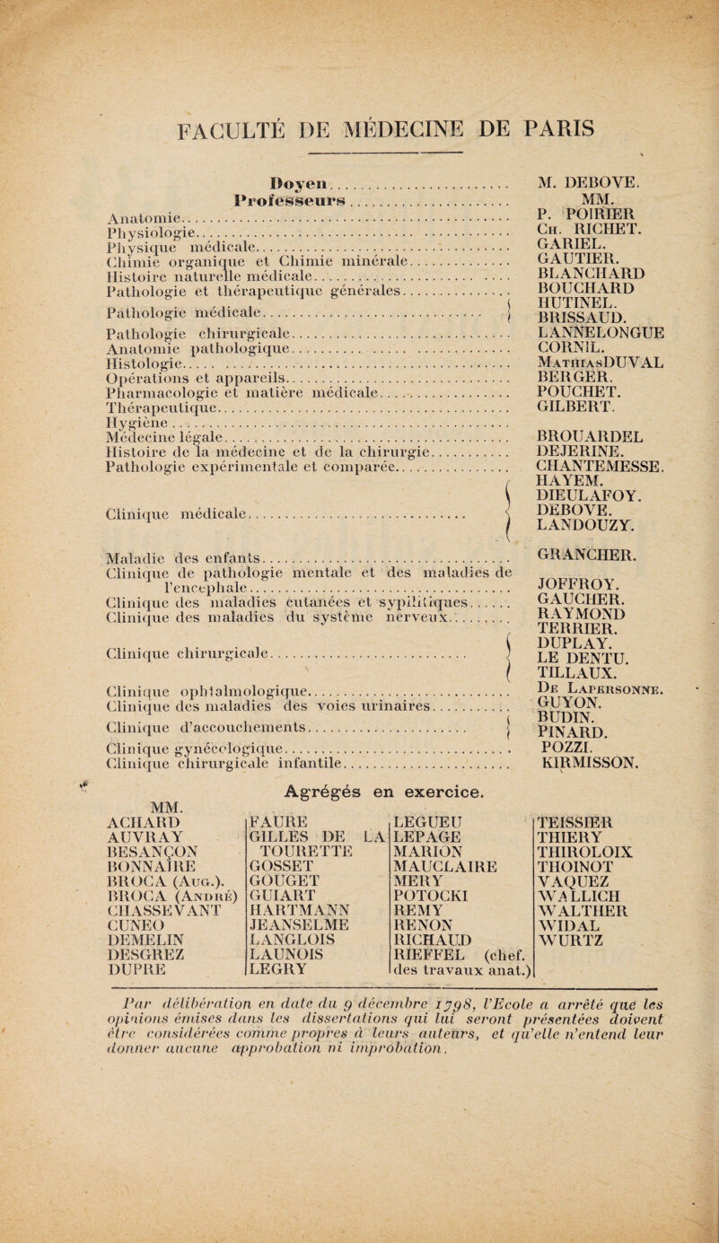 Doyen.. Professeurs. Anatomie. Physiologie. Physique médicale. Chimie organique et Chimie minérale... Histoire naturelle médicale... Pathologie et thérapeutique générales.... Pathologie médicale... Pathologie chirurgicale. Anatomie pathologique.. .. Histologie. Opérations et appareils. Pharmacologie et matière médicale. Thérapeutique. Hygiène. Médecine légale. Histoire de la médecine et de la chirurgie Pathologie expérimentale et comparée. Clinique médicale Maladie des enfants. Clinique de pathologie mentale et des maladies de l’encephale... Clinique des maladies cutanées et sypilitiques.. Clinique des maladies du système nerveux... Clinique chirurgicale. ; \ f Clinique ophtalmologique. Clinique des maladies des voies urinaires..... Clinique d’accouchements. j Clinique gynécologique. Clinique chirurgicale infantile... M. DEBOVE. MM. P. POIRIER Ch. RICHET. GARIEL. GAUTIER. BLANCHARD BOUCHARD HUTINEL. BRISSAUD. LANNELONGUE CORNÎL. MathiasDUVAL BERGER. POUCHET. GILBERT. BROUARDEL DEJERINE. CHANTEMESSE. HAYEM. DIEULAFOY, DEBOYE. LANDOUZY. GRANCHER. JOFFROY. GAUCHER. RAYMOND TERRIER. DUPLAY. LE DENTU. TILLAUX. De Lapersonniî. GUYON. BUDIN. PINARD. PH77T KIRMISSON. \ MM. Agrégés en exercice. ACHARD FAURE LEGUEU AUVltAY GILLES DE LA LEPAGE BESANÇON TOURETTE MARION BONNAJRE GOSSET MAUCLAIRE BROCA (Aug.). GOUGET MERY BROCA (André) GUIART POTOCKI CH ASSEYANT HARTMANN REMY CUNEO J Ë ANSE 1. ME RENON DEMELIN LANGLOIS RICHAUD DESGREZ LAUNOIS RIEFFEL (chef. DU PRE LEGRY des travaux anat.) TEISSIER THIERY THIROLOIX THOINOT VAQUEZ LLICH WALTHER WIDAL WURTZ Par délibération en date du 9 décembre 1398, l’Ecole a arreté que les opinions émises dans les dissertations qui lui seront présentées doivent être considérées comme propres à leurs auteurs, et qu’elle n’entend leur donner aucune approbation ni improbation.