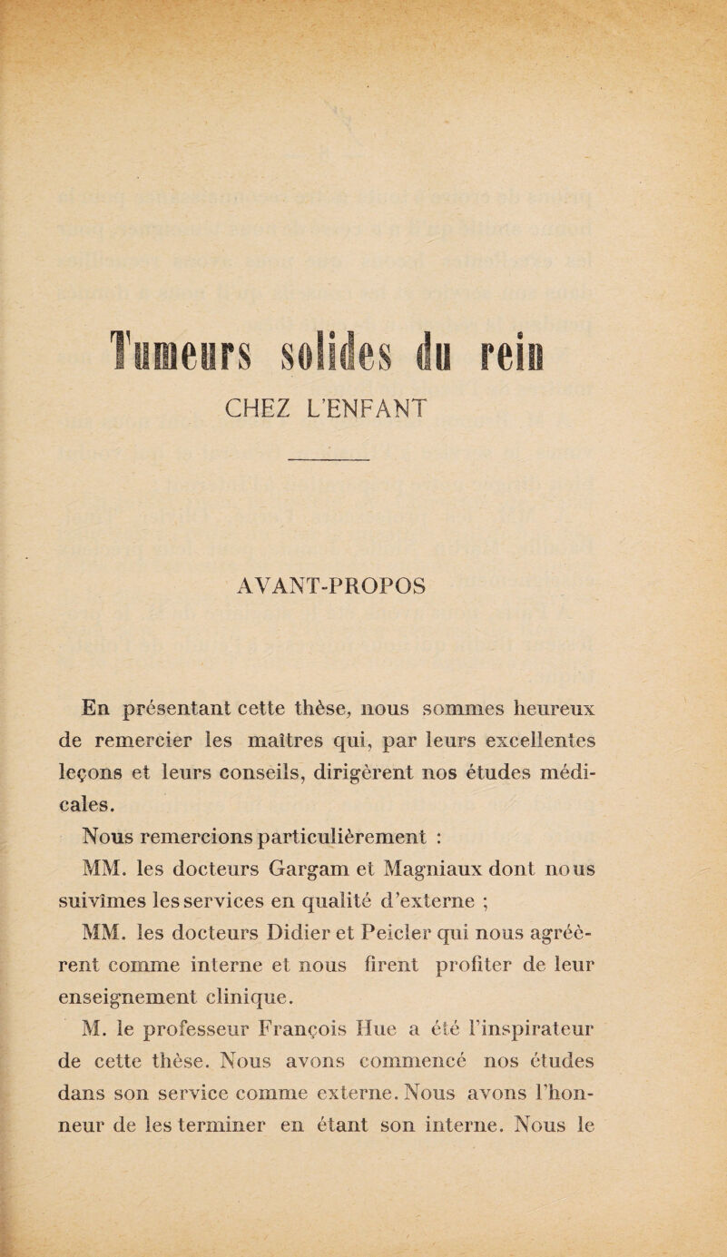 Tumeurs solides du rein CHEZ L’ENFANT AVANT-PROPOS En présentant cette thèse, nous sommes heureux de remercier les maîtres qui, par leurs excellentes leçons et leurs conseils, dirigèrent nos études médi¬ cales. Nous remercions particulièrement : MM. les docteurs Gargam et Magniaux dont nous suivîmes les services en qualité d’externe ; MM. les docteurs Didier et Peicler qui nous agréè¬ rent comme interne et nous firent profiter de leur enseignement clinique. M. le professeur François Hue a été F inspirateur de cette thèse. Nous avons commencé nos études dans son service comme externe. Nous avons l‘hon¬ neur de les terminer en étant son interne. Nous le