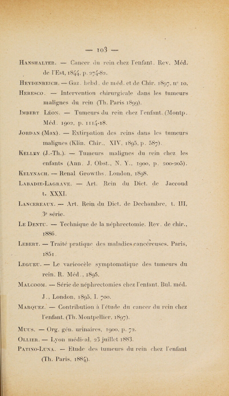 Hanshâlter. — Cancer du rein chez l’enfant. Rev. Méd. de l’Est, 1844-* P* 274-82. Heydenreich. — Gaz. liebd. de méd. et de Chir. 1897, n° I0- Heresco. — Intervention chirurgicale dans les tumeurs malignes du rein (Th. Paris 1899). Imbert Léon. — Tumeurs du rein chez l’enfant. (Montp. Méd. 1902, p. 1114-18. Jordan (Max). —- Extirpation des reins dans les tumeurs malignes (Klin. Chir., XIY, 1895, p. 587). K elle y (J. “Th.}. — Tumeurs malignes du rein chez les enfants (Ann. J. Obst., N, Y., 1900, p. 200-2q5), Kelynach. — Rénal Growths. London, 1898. Labadie-Lagrave. — Art. Rein du Dict. de Jaccoud t. XXXI. Lancereaux. — Art. Rein du Dict. de Dechambre, t. III, 3e série. Le Dentu. —- Technique de la néphrectomie. Rev. de chir., 1886. Lebert. —- Traité pratique des maladies cancéreuses. Paris, i85i . Legueu. — Le varicocèle symptomatique des tumeurs du rein. R. Méd., 1896. Malcoom. — Série de néphrectomies chez l’entant. Bul. méd. J., London, i8q5, I. 700. Marquez. —- Contribution à l'étude du cancer du rein chez l’enfant. (Th. Montpellier. 1897). Murs. —- Org. gén. urinaires, 1900, p. 72. Ollier. — Lyon médirai, a3 juillet i883. Patino-Luna. — Etude des tumeurs du rein chez l’enfant (Th. Paris, 1884).