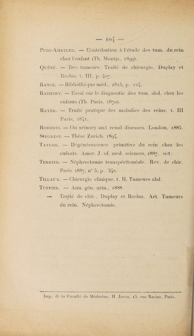 Contribution à l’étude des tum. du rein Puig-Ametler. — chez l’enfant (Th, Montp., 1899). Quénu. — Des tumeurs. Traité de chirurgie, Duplay et Reclus, t. III, p. 407. Range. — Bibliothèque méd., ï8ï5, p. 12.4. Rathery. — Essai sur le diagnostic des tum. ahd. chez les enfants (Th. Paris, 1870). Rayer. — Traité pratique des maladies des reins, t. IIî Paris, 1841. Roberts. — On urinarv and rénal diseases. London. 1880. «y Sïegrest. — Thèse Zurich, 1894. Taylor. —- Dégénérescence primitive du rein chez les entants. Amer. J, of. iiiech sciences, 1887, oct. Terrier. — Néphrectomie transpéritonéale. Rev, de chir. Paris 1887, n° 5, p. 34^. Tillaux. — Chirurgie clinique, t. II. Tumeurs ahd. Tuffier. — Ann. gén. urin., 1888. — Traité de chir,, Duplay et Reclus. Art. Tumeurs du rein. Néphrectomie. .« . —-- r - - - 1 n.i ■ - - - ---■■■■ . n . n Imp. de la Faculté de Médecine, H. Jouve, i5, rue Racine, Paris.