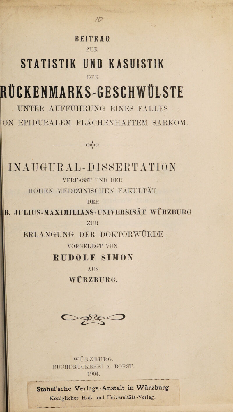 BEITRAG ZUR STATISTIK UND KASUISTIK DEE RÜCKENMARKS-GESCHWÜLSTE UNTEE AUFFÜHRUNG EINES FALLES ON EPIDURALEM ELÄCHENHAETEM SARKOM. -0^0- INAUGURAL-DISSERTATDN VERFASST UND DER HOHEN MEDIZINISCHEN FAKULTÄT DER p. JULIUS - MAXIMILIAN S - UNI VERSISÄT WÜRZBURI ZUR ERLANGUNG DER DOKTORWÜRDE VORGELEGT VON RUDOLF SIMON AUS WÜRZBURG. WÜRZBURG. BUCHDRUCKEREI A. BORST. 1904. Stahel’sche Verlags-Anstalt in Würzburg Königlicher Hof- und Universitäts-Verlag.