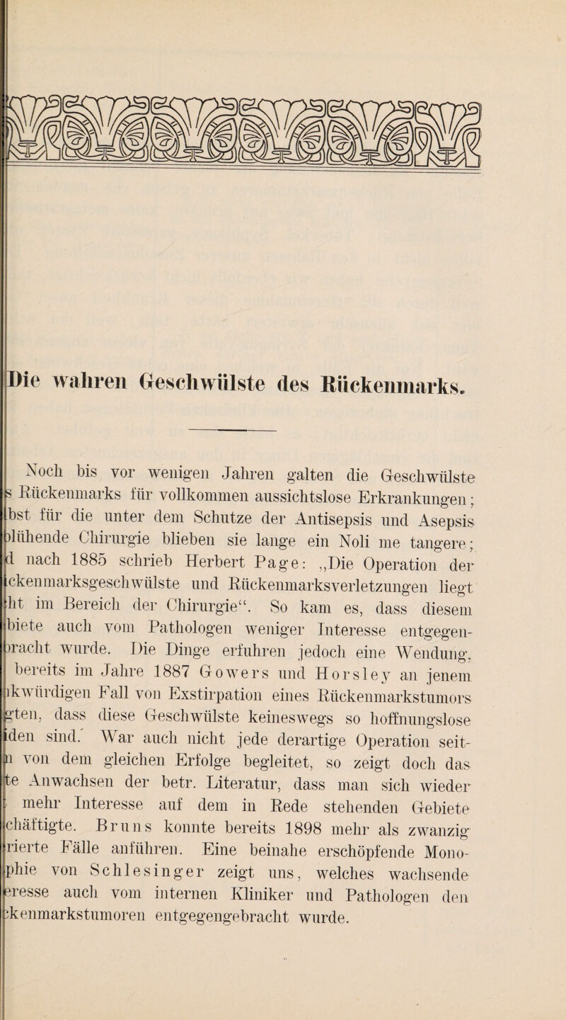 Die wahren Geschwülste des Rückenmarks. Noch bis vor wenigen Jahren galten die Geschwülste s Kückenmarks für vollkommen aussichtslose Erkrankungen • bst für die unter dem Schutze der Antisepsis und Asepsis blühende Chirurgie blieben sie lange ein Noli me tangere; id nach 1885 schrieb Herbert Page: „Die Operation der ckenmarksgesch Wülste und Kückenmarks Verletzungen liegt ht im Bereich der Chirurgie“. So kam es, dass diesem biete auch vom Pathologen weniger Interesse entgegen¬ wacht wurde. Die Dinge erfuhren jedoch eine Wendung, bereits im Jahre 1887 Growers und Horsley an jenem ik würdigen Fall von Exstirpation eines Rückenmarkstumors g’ten, dass diese Geschwülste keineswegs so hoffnungslose den sind.' War auch nicht jede derartige Operation seit- u von dem gleichen Erfolge begleitet, so zeigt doch das te Anwachsen der betr. Literatur, dass man sich wieder ’ mebr Interesse auf dem in Kede stehenden Gebiete chäftigte. Bruns konnte bereits 1898 mehr als zwanzig rierte Fälle anführen. Eine beinahe erschöpfende Mono- phie von Schlesinger zeigt uns, welches wachsende eresse auch vom internen Kliniker und Pathologen den ikenmarkstumoren entgegengebracht wurde.