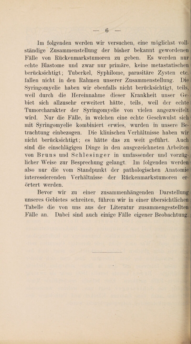 Im folgenden werden wir versuchen, eine möglichst voll¬ ständige Zusammenstellung der bisher bekannt gewordenen Fälle von Rückenmarkstumoren zu geben. Es werden nur echte Blastome und zwar nur primäre, keine metastatischen berücksichtigt; Tuberkel, Syphilome, parasitäre Zysten etc. fallen nicht in den Rahmen unserer Zusammenstellung. Die Syringomyelie haben wir ebenfalls nicht berücksichtigt, teils, weil durch die Hereinnahme dieser Krankheit unser Ge¬ biet sich allzusehr erweitert hätte, teils, weil der echte | Tumorcharakter der Syringomyelie von vielen an gez weif eit i wird. Nur die Fälle, in welchen eine echte Geschwulst sich mit Syringomyelie kombiniert erwies, wurden in unsere Be¬ trachtung einbezogen. Die klinischen Verhältnisse haben wir nicht berücksichtigt; es hätte das zu weit geführt. Auch sind die einschlägigen Dinge in den ausgezeichneten Arbeiten von Bruns und Schlesinger in umfassender und vorzlig- j licher Weise zur Besprechung gelangt. Im folgenden werden also nur die vom Standpunkt der pathologischen Anatomie interessierenden Verhältnisse der Rückenmarkstumoren er- l örtert werden. Bevor wir zu einer zusammenhängenden Darstellung unseres Gebietes schreiten, führen wir in einer übersichtlichen Tabelle die von uns aus der Literatur zusammengestellten Fälle an. Dabei sind auch einige Fälle eigener Beobachtung.