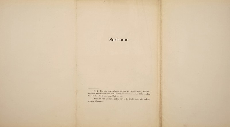 N. B. Die .von verschiedenen Antoren als Angiosarkome, Alveolär¬ sarkome, Endothelsarkome und Cylindrome zitierten Geschwülste werden bei den Endotheliomen angeführt werden. Auch bei den Gliomen finden wir z. T. Geschwülste mit sarkom¬ artigem Charakter.