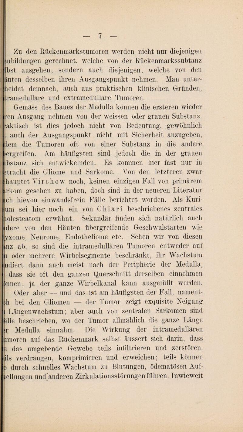 Zu den Rückenmarkstumoren werden nicht nur diejenigen subildungen gerechnet, welche von der Rückenmarkssubtanz bst ausgehen, sondern auch diejenigen, welche von den tuten desselben ihren Ausgangspunkt nehmen. Man unter- leidet demnach, auch aus praktischen klinischen Gründen, hramedullare und extramedulläre Tumoren. Gemäss des Baues der Medulla können die ersteren wieder teil Ausgang nehmen von der weissen oder grauen Substanz, aktisch ist dies jedoch nicht von Bedeutung, gewöhnlich , auch der Ausgangspunkt nicht mit Sicherheit anzugeben, dem die Tumoren oft von einer Substanz in die andere ergreifen. Am häufigsten sind jedoch die in der grauen bstanz sich entwickelnden. Es kommen hier fast nur in Tracht die Gliome und Sarkome. Von den letzteren zwar hauptet Virchow noch, keinen einzigen Fall von primärem trkom gesehen zu haben, doch sind in der neueren Literatur ch hievon einwandsfreie Fälle berichtet worden. Als Kuri- um sei hier noch ein von Chiari beschriebenes zentrales lolesteatom erwähnt. Sekundär finden sich natürlich auch dere von den Häuten übergreifende Geschwulstarten wie yxome, Neurome, Endotheliome etc. Sehen wir von diesen nz ab, so sind die intramedullären Tumoren entweder auf i oder mehrere Wirbelsegmente beschränkt, ihr Wachstum ndiert dann auch meist nach der Peripherie der Medulla, dass sie oft den ganzen Querschnitt derselben einnehmen innen; ja der ganze Wirbelkanal kann ausgefüllt werden. Oder aber — und das ist am häufigsten der Fall, nament- th bei den Gliomen — der Tumor zeigt exquisite Neigung . Längenwachstum; aber auch von zentralen Sarkomen sind ille beschrieben, wo der Tumor allmählich die ganze Länge T Medulla einnahm. Die Wirkung der intramedullären imoren auf das Rückenmark selbst äussert sich darin, dass 3 das umgebende Gewebe teils infiltrieren und zerstören, ils verdrängen, komprimieren und erweichen; teils können 3 durch schnelles Wachstum zu Blutungen, ödematösen Aui- ellungen und Anderen Zirkulationsstörungen führen. Inwieweit