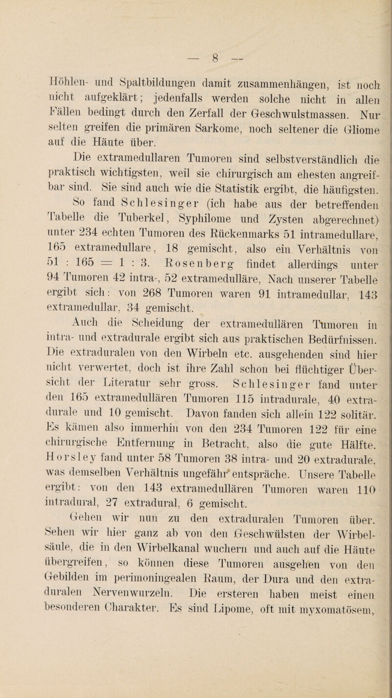 . Höhlen- und Spaltbildungen damit Zusammenhängen, ist noch nicht aufgeklärt; jedenfalls werden solche nicht in allen Fällen bedingt durch den Zerfall der Geschwulstmassen. Nur selten greifen die primären Sarkome, noch seltener die Gliome auf die Häute über. Die extramedullären Tumoren sind selbstverständlich die praktisch wichtigsten, weil sie chirurgisch am ehesten angreif¬ bar sind. Sie sind auch wie die Statistik ergibt, die häufigsten. So fand Schlesinger (ich habe aus der betreffenden Tabelle die Tuberkel, Syphilome und Zysten abgerechnet) unter 234 echten Tumoren des Rückenmarks 51 intramedullare, 165 extramedulläre, 18 gemischt, also ein Verhältnis von 51 : 165 = 1 : 3. Rosenberg findet allerdings unter 94 Tumoren 42 intra-, 52 extramedulläre, Nach unserer Tabelle ergibt sich: von 268 Tumoren waren 91 intramedullar, 143 extramedullär, 34 gemischt. Auch die Scheidung der extramedullären Tumoren in intra- und extradurale ergibt sich aus praktischen Bedürfnissen. Die extraduralen von den Wirbeln etc. ausgehenden sind hier nicht verwertet, doch ist ihre Zahl schon bei flüchtiger Über- I sicht der Literatur sehr gross. Schlesinger fand unter den 165 extramedullären Tumoren 115 intradurale, 40 extra- durale und 10 gemischt. Davon fanden sich allein 122 solitär, j Es kämen also immerhin von den 234 Tumoren 122 für eine chirurgische Entfernung in Betracht, also die gute Hälfte, j Horsley fand unter 58 Tumoren 38 intra- und 20 extradurale, was demselben Verhältnis ungefähr entspräche. Unsere Tabelle ergibt: von den 143 extramedullären Tumoren waren 110 intradural, 27 extradural, 6 gemischt. Gehen wir nun zu den extraduralen Tumoren über. Sehen wir hier ganz ab von den Geschwülsten der Wirbel¬ säule, die in den Wirbelkanal wuchern und auch auf die Häute übergreifen, so können diese Tumoren ausgehen von den Gebilden im perimoningealen Raum, der Dura und den extra- duralen Nerven wurzeln. Die ersteren haben meist einen ! besonderen Charakter. Es sind Lipome, oft mit myxomatösem, I
