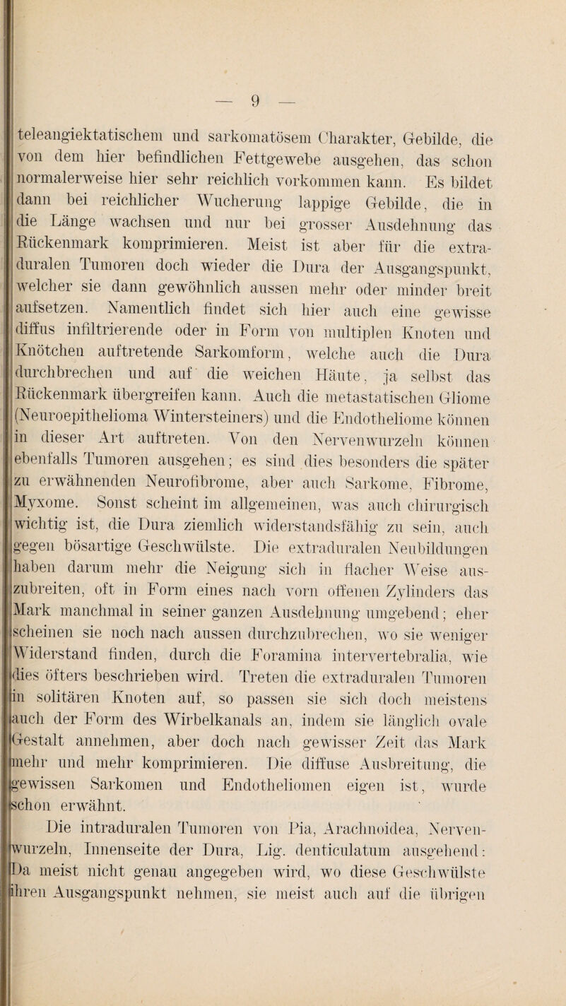 teleangiektatiscliem und sarkomatösem Charakter, Gebilde, die von dem liier befindlichen Fettgewebe ausgehen, das schon normalerweise hier sehr reichlich Vorkommen kann. Es bildet [dann bei reichlicher Wucherung lappige Gebilde, die in die Länge wachsen und nur bei grosser Ausdehnung das Rückenmark komprimieren. Meist ist aber für die extra¬ duralen Tumoren doch wieder die Dura der Ausgangspunkt, welcher sie dann gewöhnlich aussen mehr oder minder breit | aufsetzen. Namentlich findet sich hier auch eine gewisse diffus infiltrierende oder in Form von multiplen Knoten und Knötchen auf tretende Sarkomform, welche auch die Dura durchbrechen und auf die weichen Häute, ja selbst das Rückenmark übergreifen kann. Auch die metastatischen Gliome (Neuroepithelioma Wintersteiners) und die Endotheliome können in dieser Art auftreten. Von den Nerven wurzeln können ebenfalls Tumoren ausgehen; es sind dies besonders die später zu erwähnenden Neurofibrome, aber auch Sarkome, Fibrome, Myxome. Sonst scheint im allgemeinen, was auch chirurgisch wichtig ist, die Dura ziemlich widerstandsfähig zu sein, auch gegen bösartige Geschwülste. Die extraduralen Neubildungen haben darum mehr die Neigung sich in flacher Weise aus- ,zubreiten, oft in Form eines nach vorn offenen Zylinders das Mark manchmal in seiner ganzen Ausdehnung umgebend; eher scheinen sie noch nach aussen durchzubrechen, wo sie weniger Widerstand finden, durch die Foramina intervertebralia, wie flies öfters beschrieben wird. Treten die extraduralen Tumoren in solitären Knoten auf, so passen sie sich doch meistens auch der Form des Wirbelkanals an, indem sie länglich ovale jlGestalt annehmen, aber doch nach gewisser Zeit das Mark [hnehr und mehr komprimieren. Die diffuse Ausbreitung, die [gewissen Sarkomen und Endotheliomen eigen ist, wurde llschon erwähnt. Die intraduralen Tumoren von Pia, Arachnoidea, Nerven- Iwurzeln, Innenseite der Dura, Lig. denticulatum ausgehend: [Da meist nicht genau angegeben wird, wo diese Geschwülste Ihren Ausgangspunkt nehmen, sie meist auch auf die übrigen