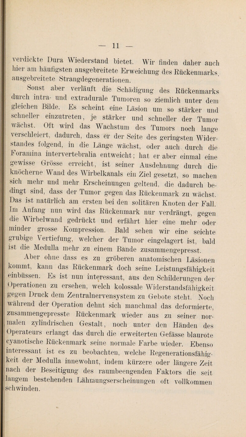 vei dickte Dura Wiederstand bietet. Wir finden daher auch hier am häufigsten ausgebreitete Erweichung des Rückenmarks, ausgebreitete Strangdegenerationen. S°nst aber verläuft die Schädigung des Rückenmarks diu ch intra- und extradurale Tumoren so ziemlich unter dem gleichen Bilde. Es scheint eine Läsion um so stärker und schneller einzutreten, je stärker und schneller der Tumor wächst. Oft wird das Wachstum des Tumors noch lange verschleiert, dadurch, dass er der Seite des geringsten Wider¬ standes folgend, in die Länge wächst, oder auch durch die Foramina intervertebralia entweicht; hat er aber einmal eine gewisse Grösse erreicht, ist seiner Ausdehnung durch die knöcherne Wand des Wirbelkanals ein Ziel gesetzt, so machen sich mehr und mehr Erscheinungen geltend, die dadurch be¬ dingt sind, dass der Tumor gegen das Rückenmark zu wächst. Das ist natürlich am ersten bei den solitären Knoten der Fall. Im Anfang nun wird das Rückenmark nur verdrängt, gegen die Wirbelwand gedrückt und erfährt hier eine mehr oder minder grosse Kompression. Bald sehen wir eine seichte grubige Vertiefung, welcher der Tumor eingelagert ist, bald ist die Medulla mehr zu einem Bande zusammengepresst. Abei ohne dass es zu gröberen anatomischen Läsionen kommt, kann das Rückenmark doch seine Leistungsfähigkeit einbüssen. Es ist nun interessant, aus den Schilderungen der Operationen zu ersehen, welch kolossale Widerstandsfähigkeit gegen Druck dem Zentralnervensystem zu Gebote steht. Noch | während der Operation dehnt sich manchmal das deformierte, zusammengepresste Rückenmark wieder aus zu seiner nor¬ malen zylindrischen Gestalt, noch unter den Händen des Operateurs erlangt das durch die erweiterten Gefässe blaurote cyanotische Rückenmark seine normale Farbe wieder. Ebenso interessant ist es zu beobachten, welche Regenerationsfähig¬ keit der Medulla innewohnt, indem kürzere oder längere Zeit nach der Beseitigung des raumbeengenden Faktors die seit langem bestehenden Lähmungserscheinungen oft vollkommen schwinden.