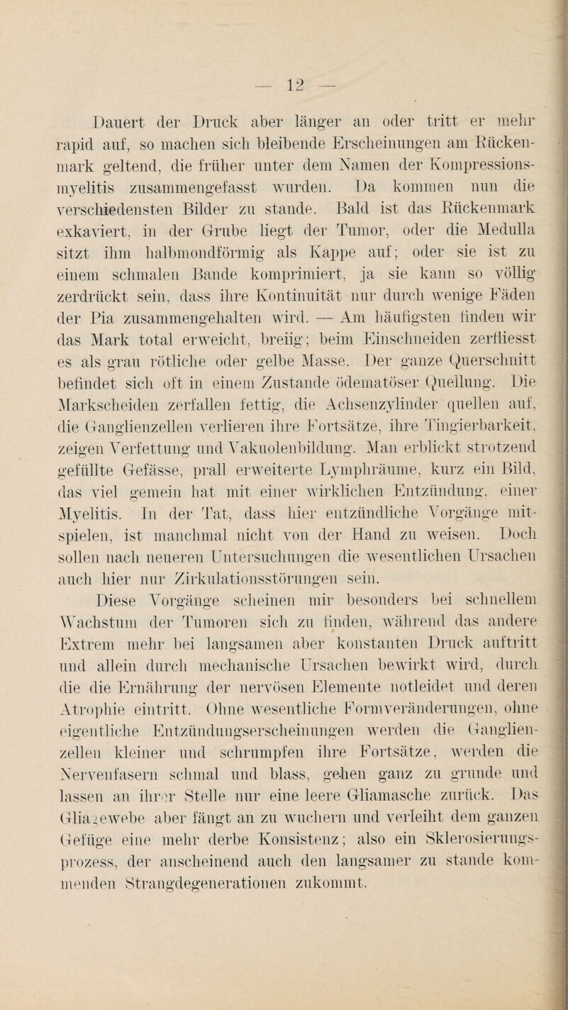 Dauert der Druck aber länger an oder tritt er mehr rapid auf, so machen sich bleibende Erscheinungen am Rücken¬ mark geltend, die früher unter dem Namen der Kompressions¬ myelitis zusammengefasst wurden. Da kommen nun die verschiedensten Bilder zu stände. Bald ist das Rückenmark exkaviert, in der Grube liegt der Tumor, oder die Medulla sitzt ihm halbmondförmig als Kappe auf; oder sie ist zu einem schmalen Bande komprimiert, ja sie kann so völlig zerdrückt sein, dass ihre Kontinuität nur durch wenige Fäden der Pia zusammengehalten wird. — Am häufigsten finden wir das Mark total erweicht, breiig; beim Einschneiden zerfiiesst es als grau rötliche oder gelbe Masse. Der ganze Querschnitt befindet sich oft in einem Zustande ödematöser Quellung. Die Markscheiden zerfallen fettig, die Achsenzylinder quellen auf, die Ganglienzellen verlieren ihre Fortsätze, ihre Tingierbarkeit, zeigen Verfettung und Vakuolenbildung. Man erblickt strotzend gefüllte Gefässe, prall erweiterte Lymphräume, kurz ein Bild, das viel gemein hat mit einer wirklichen Entzündung, einer Myelitis. In der Tat, dass hier entzündliche Vorgänge mit¬ spielen, ist manchmal nicht von der Hand zu weisen. Doch sollen nach neueren Untersuchungen die wesentlichen Ursachen auch hier nur Zirkulationsstörungen sein. Diese Vorgänge scheinen mir besonders bei schnellem Wachstum der Tumoren sich zu finden, während das andere Extrem mehr bei langsamen aber konstanten Druck auftritt und allein durch mechanische Ursachen bewirkt wird, durch die die Ernährung der nervösen Elemente notleidet und deren Atrophie ein tritt. Ohne wesentliche Form Veränderungen, ohne eigentliche Entzündungserscheinungen werden die Ganglien¬ zellen kleiner und schrumpfen ihre Fortsätze, werden die Nervenfasern schmal und blass, gehen ganz zu gründe und lassen an ihrer Stelle nur eine leere Gliamasche zurück. Das Gliagewebe aber fängt an zu wuchern und verleiht dem ganzen Gefüge eine mehr derbe Konsistenz; also ein Sklerosierungs¬ prozess, der anscheinend auch den langsamer zu stunde kom¬ menden Strangdegenerationen zukommt.