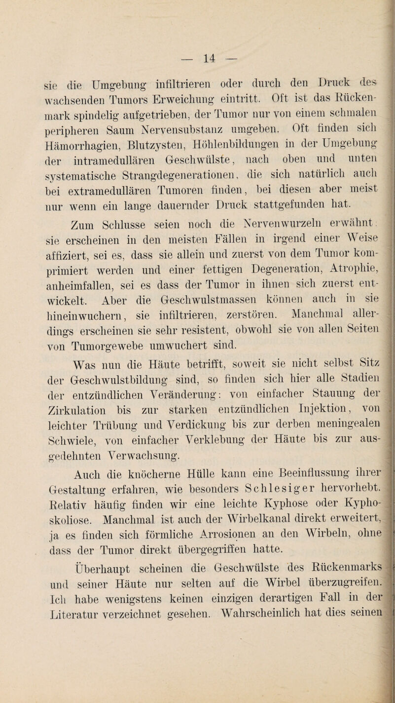 sie die Umgebung infiltrieren oder durch den Druck des wachsenden Tumors Erweichung eintritt. Oft ist das Rücken¬ mark spindelig aufgetrieben, der Tumor nur von einem schmalen ' peripheren Saum Nervensubstanz umgeben. Oft finden sich Hämorrhagien, Blutzysten, Höhlenbildungen in der Umgebung der intramedullären Geschwülste, nach oben und unten systematische Strangdegenerationen, die sich natürlich auch bei extramedullären Tumoren finden, bei diesen aber meist nur wenn ein lange dauernder Druck stattgefunden hat. Zum Schlüsse seien noch die Nervenwurzeln erwähnt sie erscheinen in den meisten Fällen in irgend einer Weise I affiziert, sei es, dass sie allein und zuerst von dem Tumor kom- | primiert werden und einer fettigen Degeneration, Atrophie, | anheimfallen, sei es dass der Tumor in ihnen sich zuerst ent¬ wickelt. Aber die Geschwulstmassen können auch in sie hineinwuchern, sie infiltrieren, zerstören. Manchmal aller¬ dings erscheinen sie sehr resistent, obwohl sie von allen Seiten von Tumorgewebe umwuchert sind. Was nun die Häute betrifft, soweit sie nicht selbst Sitz der Geschwulstbildung sind, so finden sich hier alle Stadien der entzündlichen Veränderung: von einfacher Stauung der Zirkulation bis zur starken entzündlichen Injektion, von leichter Trübung und Verdickung bis zur derben meningealen Schwiele, von einfacher Verklebung der Häute bis zur aus- I gedehnten Verwachsung. Auch die knöcherne Hülle kann eine Beeinflussung ihrer j: Gestaltung erfahren, wie besonders Sc hiesig er hervorhebt. Relativ häufig finden wir eine leichte Kyphose oder Kypho- j- skoliose. Manchmal ist auch der Wirbelkanal direkt erweitert, j, ja es finden sich förmliche Arrosionen an den Wirbeln, ohne g dass der Tumor direkt übergegriffen hatte. Überhaupt scheinen die Geschwülste des Rückenmarks und seiner Häute nur selten auf die Wirbel überzugreifen. , Ich habe wenigstens keinen einzigen derartigen Fall in der : Literatur verzeichnet gesehen. Wahrscheinlich hat dies seinen j i.