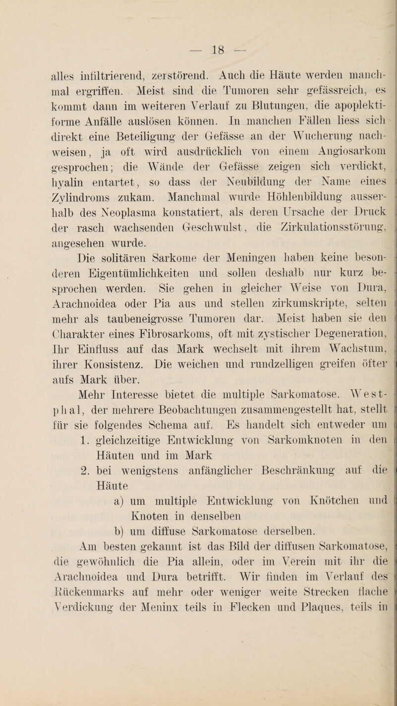 alles infiltrierend, zerstörend. Auch die Häute werden manch¬ mal ergriffen. Meist sind die Tumoren sehr gefässreich, es kommt dann im weiteren Verlauf zu Blutungen, die apoplekti- forme Anfälle auslösen können. In manchen Fällen liess sich direkt eine Beteiligung der Gefässe an der Wucherung nach- weisen, ja oft wird ausdrücklich von einem Angiosarkom gesprochen; die Wände der Gefässe zeigen sich verdickt, hyalin entartet, so dass der Neubildung der Name eines Zylindroms zukam. Manchmal wurde Höhlenbildung ausser¬ halb des Neoplasma konstatiert, als deren Ursache der Druck der rasch wachsenden Geschwulst, die Zirkulationsstörung, angesehen wurde. Die solitären Sarkome der Meningen haben keine beson¬ deren Eigentümlichkeiten und sollen deshalb nur kurz be¬ sprochen werden. Sie gehen in gleicher Weise von Dura, | Arachnoidea oder Pia aus und stellen zirkumskripte, selten mehr als taubeneigrosse Tumoren dar. Meist, haben sie den Charakter eines Fibrosarkoms, oft mit zystischer Degeneration, | Ihr Einfluss auf das Mark wechselt mit ihrem Wachstum, J ihrer Konsistenz. Die weichen und rundzeiligen greifen öfter i aufs Mark über. Mehr Interesse bietet die multiple Sarkomatose. West- plial, der mehrere Beobachtungen zusammengestellt hat, stellt für sie folgendes Schema auf. Es handelt sich entweder um 1. gleichzeitige Entwicklung von Sarkomknoten in den Häuten und im Mark 2. bei wenigstens anfänglicher Beschränkung auf die j Häute a) um multiple Entwicklung von Knötchen und ; Knoten in denselben b) um diffuse Sarkomatose derselben. Am besten gekannt ist das Bild der diffusen Sarkomatose, i die gewöhnlich die Pia allein, oder im Verein mit ihr die I Arachnoidea und Dura betrifft. Wir finden im Verlauf des i Kückenmarks auf mehr oder weniger weite Strecken flache j Verdickung der Meninx teils in Flecken und Plaques, teils in i