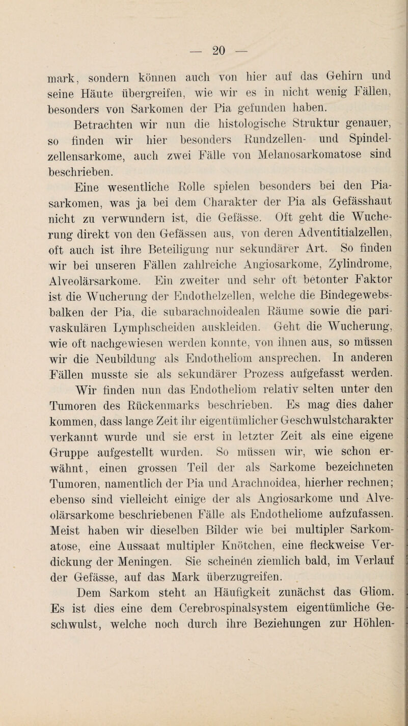 mark, sondern können auch von hier auf das Gehirn und seine Häute tibergreifen, wie wir es in nicht wenig Fällen, besonders von Sarkomen der Pia gefunden haben. Betrachten wir nun die histologische Struktur genauer, so finden wir hier besonders Bundzellen- und Spindel¬ zellensarkome, auch zwei Fälle von Melanosarkomatose sind beschrieben. Eine wesentliche Rolle spielen besonders bei den Pia- sarkomen, was ja bei dem Charakter der Pia als Gefässhaut nicht zu verwundern ist, die Gefässe. Oft geht die Wuche¬ rung direkt von den Gefässen aus, von deren Adventitialzellen, oft auch ist ihre Beteiligung nur sekundärer Art. So finden wir bei unseren Fällen zahlreiche Angiosarkome, Zylindrome, Alveolärsarkome. Ein zweiter und sehr oft betonter Faktor ist die Wucherung der Endothelzellen, welche die Bindegewebs- balken der Pia, die subarachnoidealen Räume sowie die pari- vaskulären Lymphscheiden auskleiden. Geht die Wucherung, wie oft nachgewiesen werden konnte, von ihnen aus, so müssen wir die Neubildung als Endotheliom ansprechen. In anderen Fällen musste sie als sekundärer Prozess aufgefasst werden. Wir finden nun das Endotheliom relativ selten unter den Tumoren des Rückenmarks beschrieben. Es mag dies daher kommen, dass lange Zeit ihr eigentümlicher Geschwulstcharakter verkannt wurde und sie erst in letzter Zeit als eine eigene Gruppe aufgestellt wurden. So müssen wir, wie schon er¬ wähnt , einen grossen Teil der als Sarkome bezeichneten Tumoren, namentlich der Pia und Arachnoidea, hierher rechnen; ebenso sind vielleicht einige der als Angiosarkome und Alve¬ olärsarkome beschriebenen Fälle als Endotheliome aufzufassen. Meist haben wir dieselben Bilder wie bei multipler Sarkom- atose, eine Aussaat multipler Knötchen, eine fleckweise Ver¬ dickung der Meningen. Sie scheinen ziemlich bald, im Verlauf der Gefässe, auf das Mark überzugreifen. Dem Sarkom steht an Häufigkeit zunächst das Gliom. Es ist dies eine dem Cerebrospinalsystem eigentümliche Ge¬ schwulst, welche noch durch ihre Beziehungen zur Höhlen-