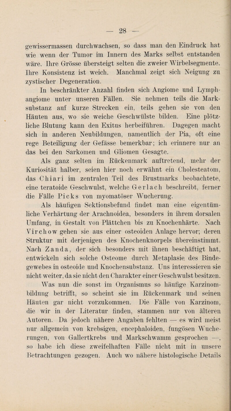 gewissermassen durchwachsen, so dass man den Eindruck hat wie wenn der Tumor im Innern des Marks seihst entstanden wäre. Ihre Grösse übersteigt selten die zweier Wirbelsegmente. Ihre Konsistenz ist weich. Manchmal zeigt sich Neigung zu zystischer Degeneration. In beschränkter Anzahl finden sich Angiome und Lymph¬ angiome unter unseren Fällen. Sie nehmen teils die Mark¬ substanz auf kurze Strecken ein, teils gehen sie von den Häuten aus, wo sie weiche Geschwülste bilden. Eine plötz¬ liche Blutung kann den Exitus herbeiführen. Dagegen macht sich in anderen Neubildungen, namentlich der Pia, oft eine rege Beteiligung der Gefässe bemerkbar; ich erinnere nur an das bei den Sarkomen und Gliomen Gesagte. Als ganz selten im Rückenmark auftretend, mehr der Kuriosität halber, seien hier noch erwähnt ein Cholesteatom, das Chiari im zentralen Teil des Brustmarks beobachtete, eine teratoide Geschwulst, welche G e r 1 a c h beschreibt, ferner die Fälle Picks von myomatöser Wucherung. Als häufigen Sektionsbefund findet man eine eigentüm¬ liche Verhärtung der Arachnoidea, besonders in ihrem dorsalen Umfang, in Gestalt von Plättchen bis zu Knochenhärte. Nach Virchow gehen sie aus einer osteoiden Anlage hervor; deren Struktur mit derjenigen des Knochenknorpels übereinstimmt. Nach Zanda, der sich besonders mit ihnen beschäftigt hat, entwickeln sich solche Osteome durch Metaplasie des Binde¬ gewebes in osteoide und Knochensubstanz. Uns interessieren sie nicht weiter, da sie nicht den Charakter einer Geschwulst besitzen. Was nun die sonst im Organismus so häufige Karzinom¬ bildung betrifft, so scheint sie im Rückenmark und seinen Häuten gar nicht vorzukommen. Die Fälle von Karzinom, die wir in der Literatur finden, stammen nur von älteren Autoren. Da jedoch nähere Angaben fehlten — es wird meist nur allgemein von krebsigen, encephaloiden, fungösen Wuche¬ rungen, von Gallertkrebs und Markschwamm gesprochen —, so habe ich diese zweifelhaften Fälle nicht mit in unsere Betrachtungen gezogen. Auch wo nähere histologische Details