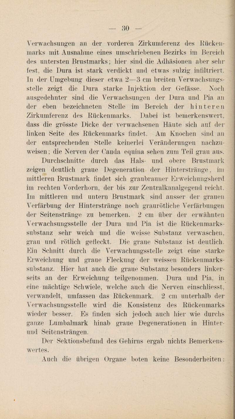 Verwachsungen an der vorderen Zirkumferenz des Rücken¬ marks mit Ausnahme eines umschriebenen Bezirks im Bereich des untersten Brustmarks; hier sind die Adhäsionen aber sehr fest, die Dura ist stark verdickt und etwas salzig1 infiltriert. In der Umgebung dieser etwa 2—3 cm breiten Verwachsungs¬ stelle zeigt die Dura starke Injektion der G-efässe. Noch ausgedehnter sind die Verwachsungen der Dura und Pia an der eben bezeichneten Stelle im Bereich der h i n t e r e n Zirkumferenz des Rückenmarks. Dabei ist bemerkenswert, dass die grösste Dicke der verwachsenen Häute sich auf der linken Seite des Rückenmarks findet. Am Knochen sind an der entsprechenden Stelle keinerlei Veränderungen nachzu¬ weisen; die Nerven der Cauda equina sehen zum Teil grau aus. Durchschnitte durch das Hals- und obere Brustmark zeigen deutlich graue Degeneration der Hinterstränge, im mittleren Brustmark findet sich graubrauner Erweichungsherd im rechten Vorderhorn, der bis zur Zentralkanalgegend reicht. Im mittleren und untern Brustmark sind ausser der grauen Verfärbung der Hinterstränge noch graurötliche Verfärbungen der Seitenstränge zu bemerken. 2 cm über der erwähnten Verwachsungsstelle der Dura und Pia ist die Rückenmarks¬ substanz sehr weich und die weisse Substanz verwaschen, grau und rötlich gefleckt. Die graue Substanz ist deutlich. Ein Schnitt durch die Verwachungssteile zeigt eine starke Erweichung und graue Fleckung der weissen Rückenmarks¬ substanz. Hier hat auch die graue Substanz besonders linker¬ seits an der Erweichung teilgenommen. Dura und Pia, in eine mächtige Schwiele, welche auch die Nerven einschliesst, verwandelt, umfassen das Rückenmark. 2 cm unterhalb der Verwachsungsstelle wird die Konsistenz des Rückenmarks wieder besser. Es finden sich jedoch auch hier wie durchs ganze Lumbalmark hinab graue Degenerationen in Hinter¬ und Seitensträngen. Der Sektionsbefund des Gehirns ergab nichts Bemerkens¬ wertes. Auch die übrigen Organe boten keine Besonderheiten: