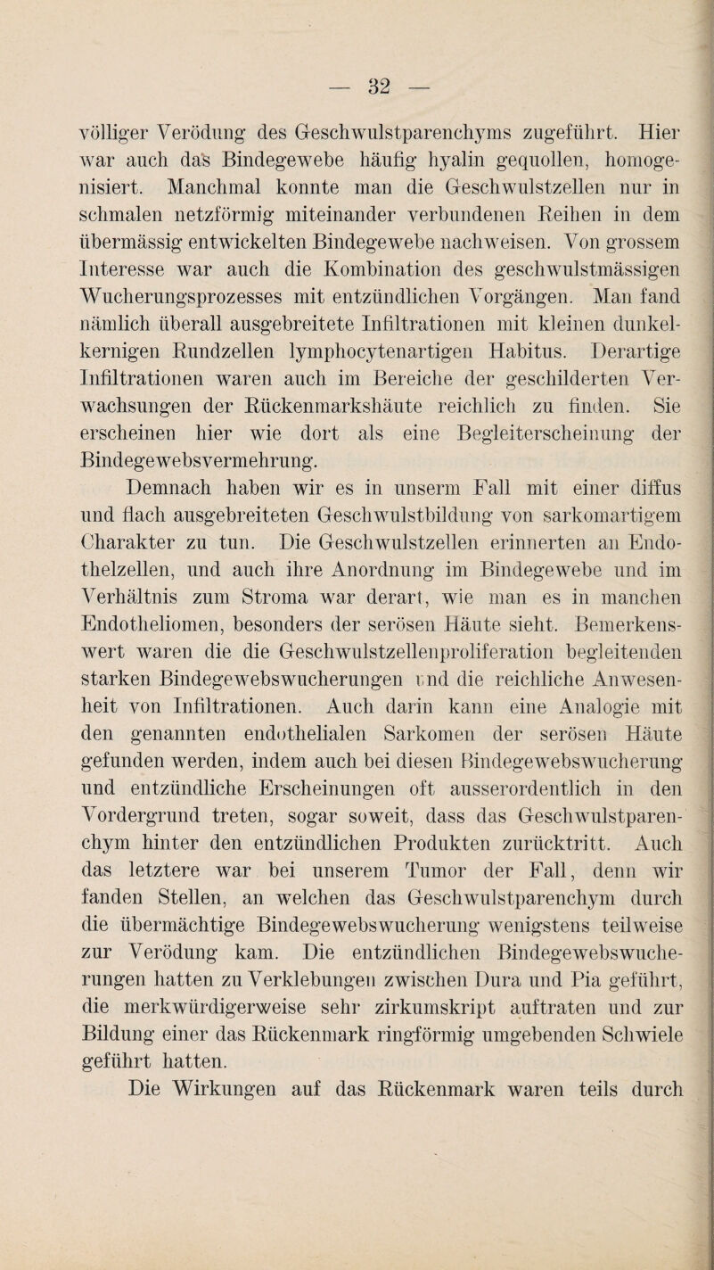 völliger Verödung des Geschwulstparenchyms zugeführt. Hier war auch das Bindegewebe häufig hyalin gequollen, homoge¬ nisiert. Manchmal konnte man die Geschwulstzellen nur in schmalen netzförmig miteinander verbundenen Reihen in dem übermässig entwickelten Bindegewebe nachweisen. Von grossem Interesse war auch die Kombination des geschwulstmässigen Wucherungsprozesses mit entzündlichen Vorgängen. Man fand nämlich überall ausgebreitete Infiltrationen mit kleinen dunkel¬ kernigen Rundzellen lymphocytenartigen Habitus. Derartige Infiltrationen waren auch im Bereiche der geschilderten Ver¬ wachsungen der Rückenmarkshäute reichlich zu finden. Sie erscheinen hier wie dort als eine Begleiterscheinung der Bindegewebsvermehrung. Demnach haben wir es in unserm Fall mit einer diffus und flach ausgebreiteten Geschwulstbildung von sarkomartigem Charakter zu tun. Die Geschwulstzellen erinnerten an Endo¬ thelzellen, und auch ihre Anordnung im Bindegewebe und im Verhältnis zum Stroma war derart, wie man es in manchen Endotheliomen, besonders der serösen Häute sieht. Bemerkens¬ wert waren die die Geschwulstzellenproliferation begleitenden starken Bindegewebswucherungen imd die reichliche Anwesen¬ heit von Infiltrationen. Auch darin kann eine Analogie mit den genannten endothelialen Sarkomen der serösen Häute gefunden werden, indem auch bei diesen Bindegewebswucherung und entzündliche Erscheinungen oft ausserordentlich in den Vordergrund treten, sogar soweit, dass das Geschwulstparen¬ chym hinter den entzündlichen Produkten zurücktritt. Auch das letztere war bei unserem Tumor der Fall, denn wir fanden Stellen, an welchen das Geschwulstparenchym durch die übermächtige Bindegewebswucherung wenigstens teilweise zur Verödung kam. Die entzündlichen Bindegewebswuche¬ rungen hatten zu Verklebungen zwischen Dura und Pia geführt, die merkwürdigerweise sehr zirkumskript auftraten und zur Bildung einer das Rückenmark ringförmig umgebenden Schwiele geführt hatten. Die Wirkungen auf das Rückenmark waren teils durch