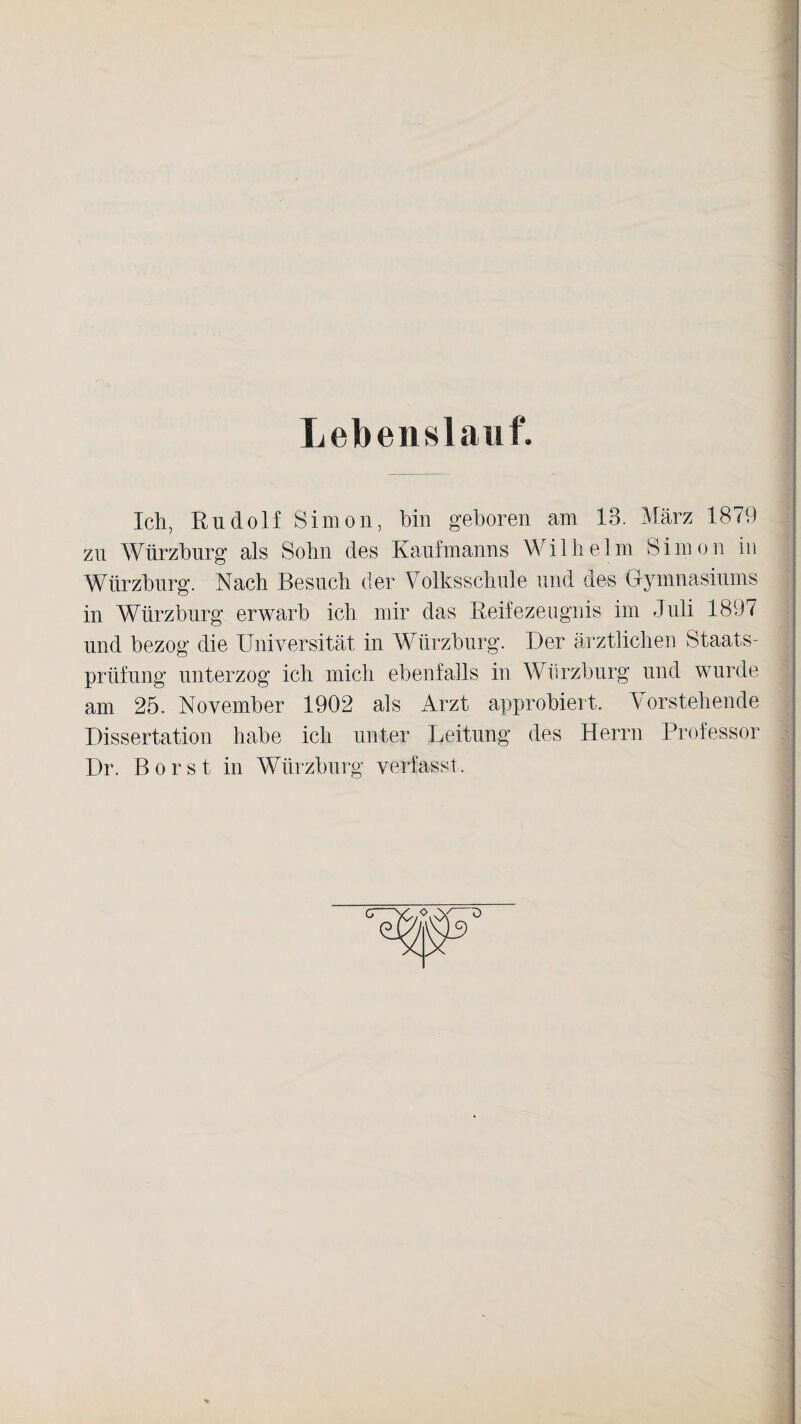 Lebenslauf. Ich, Rudolf Simon, bin geboren am 13. März 1879 zu Würzburg als Sohn des Kaufmanns Wilhelm Simon in Würzburg. Nach Besuch der Volksschule und des Gymnasiums in Würzburg erwarb ich mir das Reifezeugnis im Juli 1897 und bezog die Universität in Würzburg. Der ärztlichen Staats¬ prüfung unterzog ich mich ebenfalls in Würzburg und wurde am 25. November 1902 als Arzt approbiert. Vorstehende Dissertation habe ich unter Leitung des Herrn Professor Dr. Borst in Würzburg verfasst.