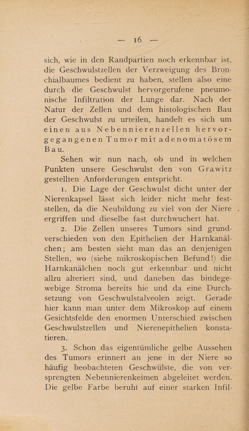 sich, wie in den Randpartien noch erkennbar ist, die Geschwulstzellen der Verzweigung des Bron¬ chialbaumes bedient zu haben, stellen also eine durch die Geschwulst hervorgerufene pneumo¬ nische Infiltration der Lunge dar. Nach der Natur der Zellen und dem histologischen Bau der Geschwulst zu urteilen, handelt es sich um einen aus N e b e n nie r e n z e 11 e n hervor- gegangenen Tumor mit adenomatösem Bau. Sehen wir nun nach, ob und in welchen Punkten unsere Geschwulst den von Grawitz gestellten Anforderungen entspricht. 1. Die Lage der Geschwulst dicht unter der Nierenkapsel lässt sich leider nicht mehr fest- steilen, da die Neubildung zu viel von der Niere . ergriffen und dieselbe fast durchwuchert hat. 2. Die Zellen unseres Tumors sind grund¬ verschieden von den Epithelien der Harnkanäl¬ chen; ,am besten sieht man das an denjenigen Stellen, wo (siehe mikroskopischen Befund!) die Harnkanälchen noch gut erkennbar und nicht allzu alteriert sind, und daneben das bindege¬ webige Stroma bereits hie und da eine Durch¬ setzung von Geschwulstalveolen zeigt. Gerade hier kann man unter dem Mikroskop auf einem Gesichtsfelde den enormen Unterschied zwischen Geschwulstzellen und Nierenepithelien konsta¬ tieren. 3. Schon das eigentümliche gelbe Aussehen des Tumors erinnert an jene in der Niere so häufig beobachteten Geschwülste, die von ver¬ sprengten Nebennierenkeimen abgeleitet werden. Die gelbe Farbe beruht auf einer starken Infil-