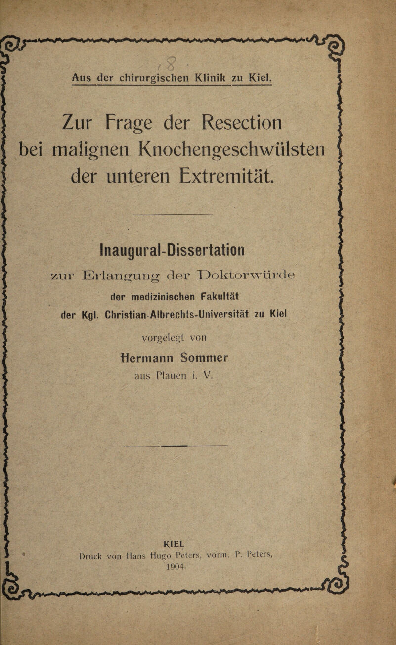 Zur Frage der Resection bei malignen Knochengeschwülsten der unteren Extremität. Inaugural-Dissertation zur Erlangung der Doktorwürde der medizinischen Fakultät der Kgl. Ghristian-Albrechts-Universität zu Kiel vorgelegt von Hermann Sommer aus Plauen i. V. KIEL Druck von Hans Hugo Peters, vorm. P. Peters, 1904.