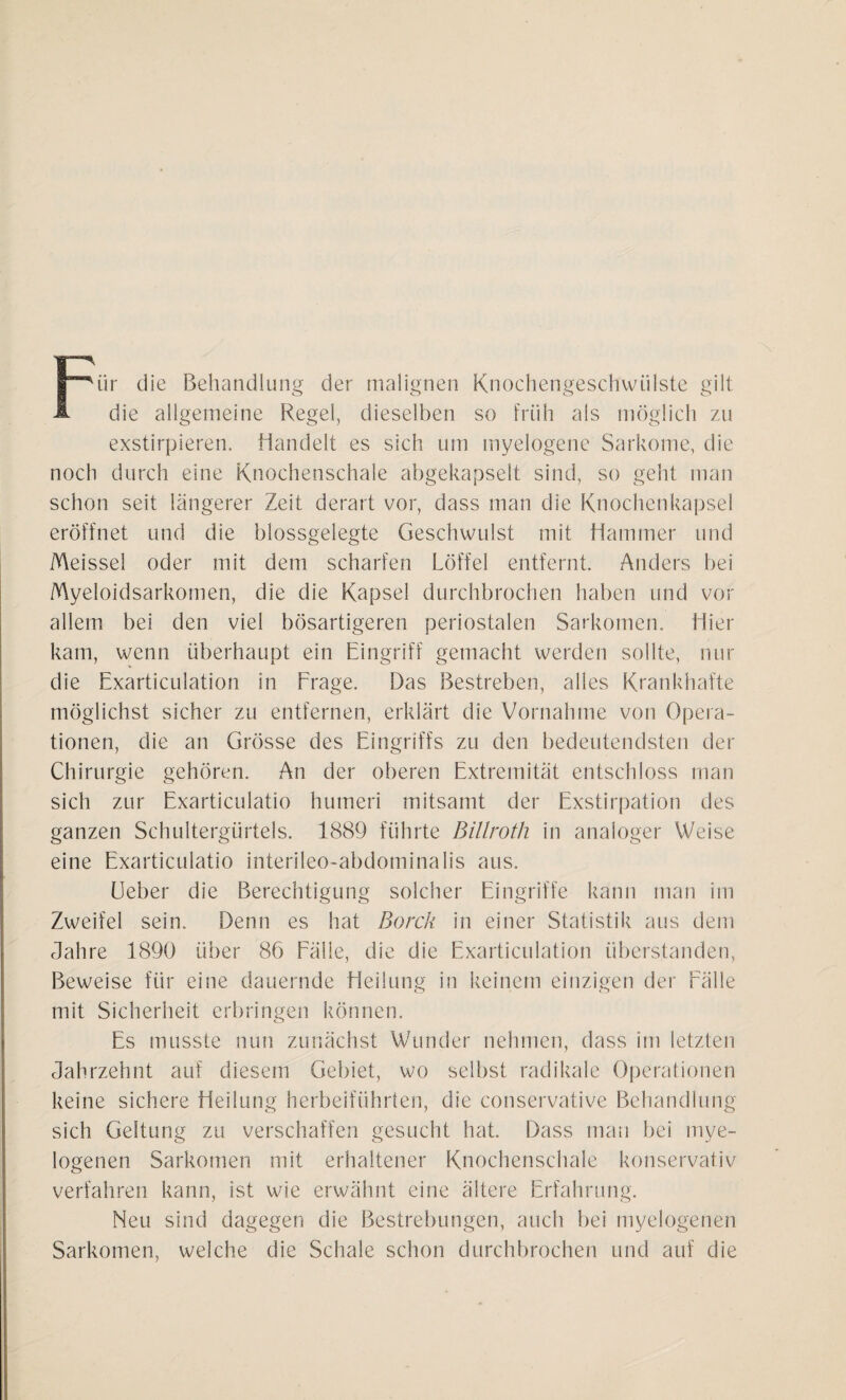 Für die Behandlung der malignen Knochengeschwülste gilt die allgemeine Regel, dieselben so früh als möglich zu exstirpieren. Handelt es sich um myelogene Sarkome, die noch durch eine Knochenschale abgekapselt sind, so geht man schon seit längerer Zeit derart vor, dass man die Knochenkapsel eröffnet und die blossgelegte Geschwulst mit Hammer und Meissei oder mit dem scharfen Löffel entfernt. Anders bei Myeloidsarkomen, die die Kapsel durchbrochen haben und vor allem bei den viel bösartigeren periostalen Sarkomen. Hier kam, wenn überhaupt ein Eingriff gemacht werden sollte, nur die Exarticulation in Frage. Das Bestreben, alles Krankhafte möglichst sicher zu entfernen, erklärt die Vornahme von Opera¬ tionen, die an Grösse des Eingriffs zu den bedeutendsten der Chirurgie gehören. An der oberen Extremität entschloss man sich zur Exarticulatio humeri mitsamt der Exstirpation des ganzen Schultergürtels. 1889 führte Billroth in analoger Weise eine Exarticulatio interileo-abdominalis aus. Heber die Berechtigung solcher Eingriffe kann man im Zweifel sein. Denn es hat Borck in einer Statistik aus dem Jahre 1890 über 86 Fäile, die die Exarticulation überstanden, Beweise für eine dauernde Heilung in keinem einzigen der Fälle mit Sicherheit erbringen können. Es musste nun zunächst Wunder nehmen, dass im letzten Jahrzehnt auf diesem Gebiet, wo selbst radikale Operationen keine sichere Heilung herbeiführten, die conservative Behandlung sich Geltung zu verschaffen gesucht hat. Dass man bei mye¬ logenen Sarkomen mit erhaltener Knochenschale konservativ verfahren kann, ist wie erwähnt eine ältere Erfahrung. Neu sind dagegen die Bestrebungen, auch bei myelogenen Sarkomen, welche die Schale schon durchbrochen und auf die