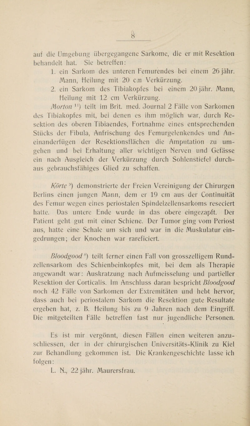 auf die Umgebung übergegangene Sarkome, die er mit Resektion behandelt hat. Sie betreffen: 1. ein Sarkom des unteren Femurendes bei einem 26 jähr. Mann, Heilung mit 20 cm Verkürzung. 2. ein Sarkom des Tibiakopfes bei einem 20 jähr. Mann, Heilung mit 12 cm Verkürzung. Morton n) teilt im Brit. med. Journal 2 Fälle von Sarkomen des Tibiakopfes mit, bei denen es ihm möglich war, durch Re¬ sektion des oberen Tibiaendes, Fortnahme eines entsprechenden Stücks der Fibula, Anfrischung des Femurgelenkendes und An¬ einanderfügen der Resektionsflächen die Amputation zu um¬ gehen und bei Erhaltung aller wichtigen Nerven und Gefässe ein nach Ausgleich der Verkürzung durch Sohlenstiefel durch¬ aus gebrauchsfähiges Glied zu schaffen. Körte '•') demonstrierte der Freien Vereinigung der Chirurgen Berlins einen jungen Mann, dem er 19 cm aus der Continuität des Femur wegen eines periostalen Spindelzellensarkoms reseciert hatte. Das untere Ende wurde in das obere eingezapft. Der Patient geht gut mit einer Schiene. Der Tumor ging vom Periost aus, hatte eine Schale um sich und war in die Muskulatur ein¬ gedrungen; der Knochen war rareficiert. Bloodgood?) teilt ferner einen Fall von grosszeiligem Rund¬ zellensarkom des Schienbeinkopfes mit, bei dem als Therapie angewandt war: Auskratzung nach Aufmeisselung und partieller Resektion der Corticalis. Im Anschluss daran bespricht Bloodgood noch 42 Fälle von Sarkomen der Extremitäten und hebt hervor, dass auch bei periostalem Sarkom die Resektion gute Resultate ergeben hat, z. B. Heilung bis zu 9 Jahren nach dem Eingriff. Die mitgeteilten Fälle betreffen fast nur jugendliche Personen. Es ist mir vergönnt, diesen Fällen einen weiteren anzu- schliessen, der in der chirurgischen Universitäts-Klinik zu Kiel zur Behandlung gekommen ist. Die Krankengeschichte lasse ich folgen: L. N., 22 jähr. Maurersfrau.