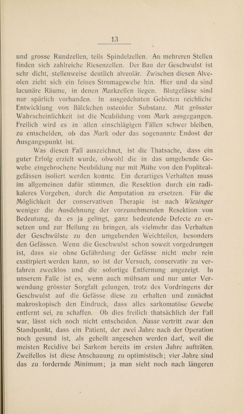 lind grosse Rundzellen, teils Spindelzellen. An mehreren Stellen finden sich zahlreiche Riesenzellen. Der Bau der Geschwulst ist sehr dicht, stellenweise deutlich alveolär. Zwischen diesen Alve¬ olen zieht sich ein feines Stromagewebe hin. Hier und da sind lacunäre Räume, in denen Markzellen liegen. Blutgefässe sind nur spärlich vorhanden. In ausgedehnten Gebieten reichliche Entwicklung von Bälckchen osteoider Substanz. Mit grösster Wahrscheinlichkeit ist die Neubildung vom Mark ausgegangen. Freilich wird es in allen einschlägigen Fällen schwer bleiben, zu entscheiden, ob das Mark oder das sogenannte Endost der Ausgangspunkt ist. Was diesen Fall auszeichnet, ist die Thatsache, dass ein guter Erfolg erzielt wurde, obwohl die in das umgebende Ge¬ webe eingebrochene Neubildung nur mit Mühe von den Popliteal- gefässen isoliert werden konnte. Ein derartiges Verhalten muss im allgemeinen dafür stimmen, die Resektion durch ein radi¬ kaleres Vorgehen, durch die Amputation zu ersetzen. Für die Möglichkeit der conservativen Therapie ist nach Wiesinger weniger die Ausdehnung der vorzunehmenden Resektion von Bedeutung, da es ja gelingt, ganz bedeutende Defecte zu er¬ setzen und zur Heilung zu bringen, als vielmehr das Verhalten der Geschwülste zu den umgebenden Weichteilen, besonders den Gefässen. Wenn die Geschwulst schon soweit vorgedrungen ist, dass sie ohne Gefährdung der Gefässe nicht mehr rein exstirpiert werden kann, so ist der Versuch, conservativ zu ver¬ fahren zwecklos und die sofortige Entfernung angezeigt In unserem Falle ist es, wenn auch mühsam und nur unter Ver¬ wendung grösster Sorgfalt gelungen, trotz des Vordringens der Geschwulst auf die Gefässe diese zu erhalten und zunächst makroskopisch den Eindruck, dass alles sarkomatöse Gewebe entfernt sei, zu schaffen. Ob dies freilich thatsächläch der Fall war, lässt sich noch nicht entscheiden. Nasse vertritt zwar den Standpunkt, dass ein Patient, der zwei Jahre nach der Operation noch gesund ist, als geheilt angesehen werden darf, weil die meisten Recidive bei Sarkom bereits im ersten Jahre aufträten. Zweifellos ist diese Anschauung zu optimistisch; vier Jahre sind das zu fordernde Minimum; ja man sieht noch nach längeren