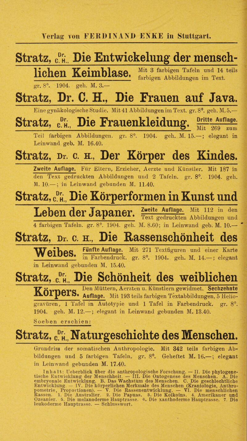 Verlag von FERDINAND ENKE in Stuttgart. Stratz, cdh.. Die Entwickelung der mensch- lichen Keimblase, f *.sfarl,itf“Tafeln undT 14tteils __ farbigen Abbildungen im Text. gr. 8°. 1904. geh. M. 3.— Stratz, Dr. C. H., Die Frauen auf Java. Eine gynäkologische Studie. Mit 41 Abbildungen im Text. gr. 8°. geh. M. 5.— Stratz, cdh„ Die Frauenkleidung. Teil farbigen Abbildungen, gr. 8°. 1904. geh. M. 15.—; elegant in Leinwand geb. M. 16.40. Stratz, Dr. c. h., Der Körper des Kindes. Zweite Auflage. Fiir Eltern, Erzieher, Aerzte und Künstler. Mit 187 in den Text gedruckten Abbildungen und 2 Tafeln, gr. 8°. 1904. geh. M. 10.—; in Leinwand gebunden M. 11.40. Stratz, cdh„ Die Körperformen in Kunst und Leben der Japaner. Zweite Auflage. Mit 112 in den Text gedruckten Abbildungen und 4 farbigen Tafeln, gr. 8°. 1904. geh. M. 8.60; in Leinwand geb. M. 10.— Stratz, Dr. c. h., Die Rassenschönheit des Fünfte Auflage. Mit 271 Textfiguren und einer Karte ” ^ * in Farbendruck, gr. 8°. 1904. geh. M. 14.— ; elegant in Leinwand gebunden M. 15.40. Stratz, Dr. C. H., Schönheit des weiblichen Körpers. Den Müttern, Aerzten u. Künstlern gewidmet. Sechzehnte Auflage. Mit 193 teils farbigen Textabbildungen, 5 Helio¬ gravüren, 1 Tafel in Autotypie und 1 Tafel in Farbendruck, gr. 8°. 1904. geh. M. 12.—; elegant in Leinwand gebunden M. 13.40. Soeben erschien: Stratz, cdh., Naturgeschichte des Menschen. Grundriss der somatischen Anthropologie. Mit 342 teils farbigen Ab¬ bildungen und 5 farbigen Tafeln, gr. 8°. Geheftet M. 16.—; elegant in Leinwand gebunden M. 17.40. Inhalt: Ueberblick über die anthropologische Forschung. —II. Die phylogene¬ tische Entwicklung der Menschheit. — III. Die Ontogenese des Menschen. A. Die embryonale Entwicklung. B. Das Wachstum des Menschen. C. Die geschlechtliche Entwicklung. — IV. Die körperlichen Merkmale des Menschen (Kraniologie, Anthro- pometrie, Proportionen). — V. Die Rassenentwicklung. — VI. Die menschlichen Rassen. 1. Die Australier. 2. Die Papuas. 3. Die Koikoins. 4. Amerikaner und Ozeanier. 5. Die melanoderme Hauptrasse. 6. Die xanthoderme Hauptrasse. 7. Die leukoderme Hauptrasse. — Schlusswort.