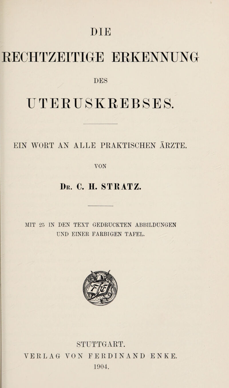 DIE RECHTZEITIGE ERKENNUNG DES UTERUSKREBSES. EIN WORT AN ALLE PRAKTISCHEN ÄRZTE. TON Dr. c. h. stratz. MIT 25 IN DEN TEXT GEDRÜCKTEN ABBILDUNGEN UND EINER FARBIGEN TAFEL. STUTTGART. VERLAG VON FERDINAND ENKE. 1904.